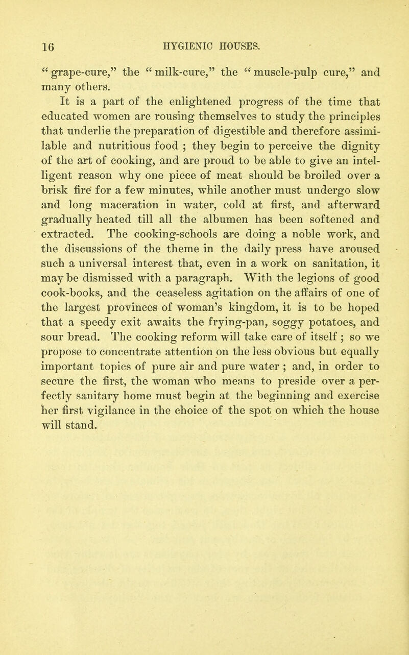  grape-cure, tlie  milk-cure, the  muscle-pulp cure, and many others. It is a part of the enlightened progress of the time that educated women are rousing themselves to study the principles that underlie the preparation of digestible and therefore assimi- lable and nutritious food ; they begin to perceive the dignity of the art of cooking, and are proud to be able to give an intel- ligent reason why one piece of meat should be broiled over a brisk fire for a few minutes, while another must undergo slow and long maceration in water, cold at first, and afterward gradually heated till all the albumen has been softened and extracted. The cooking-schools are doing a noble work, and the discussions of the theme in the daily press have aroused such a universal interest that, even in a work on sanitation, it maybe dismissed with a paragraph. With the legions of good cook-books, and the ceaseless agitation on the affairs of one of the largest provinces of woman's kingdom, it is to be hoped that a speedy exit awaits the frying-pan, soggy potatoes, and sour bread. The cooking reform will take care of itself ; so we propose to concentrate attention on the less obvious but equally important topics of pure air and pure water ; and, in order to secure the first, the woman who means to preside over a per- fectly sanitary home must begin at the beginning and exercise her first vigilance in the choice of the spot on which the house will stand.