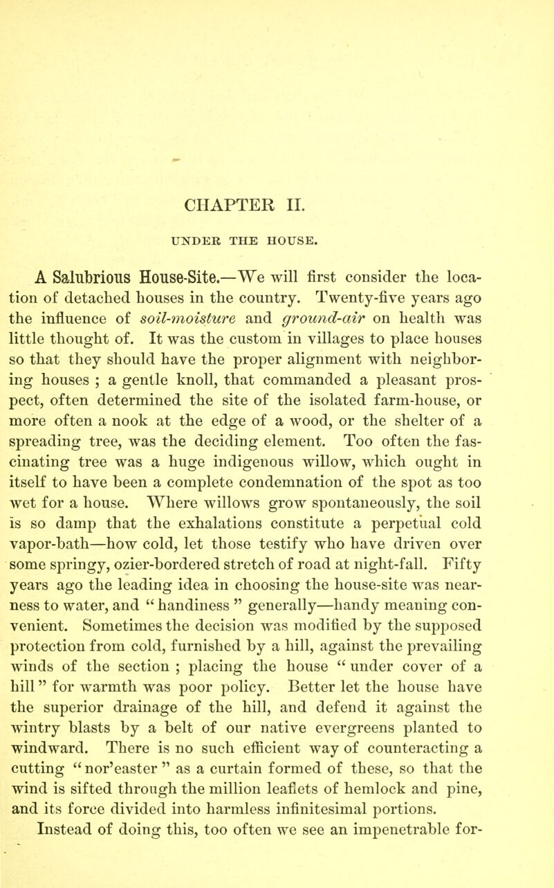 CHAPTER II. UNDER THE HOUSE. A Salubrious House-Site—We will first consider the loca- tion of detaclied houses in the country. Twenty-five years ago the influence of soil-moisture and ground-air on health was little thought of. It was the custom in villages to place houses so that they should have the proper alignment with neighbor- ing houses ; a gentle knoll, that commanded a pleasant pros- pect, often determined the site of the isolated farm-house, or more often a nook at the edge of a wood, or the shelter of a spreading tree, was the deciding element. Too often the fas- cinating tree was a huge indigenous willow, which ought in itself to have been a complete condemnation of the spot as too wet for a house. Where willows grow spontaneously, the soil is so damp that the exhalations constitute a perpetual cold vapor-bath—how cold, let those testify who have driven over some springy, ozier-bordered stretch of road at night-fall. Fifty years ago the leading idea in choosing the house-site was near- ness to water, and  handiness  generally—handy meaning con- venient. Sometimes the decision was modified by the supposed protection from cold, furnished by a hill, against the prevailing winds of the section ; placing the house  under cover of a hill for warmth was poor policy. Better let the house have the superior drainage of the hill, and defend it against the wintry blasts by a belt of our native evergreens planted to windward. There is no such efiicient way of counteracting a cutting  nor'easter  as a curtain formed of these, so that the wind is sifted through the million leaflets of hemlock and pine, and its force divided into harmless infinitesimal portions. Instead of doing this, too often we see an impenetrable for-
