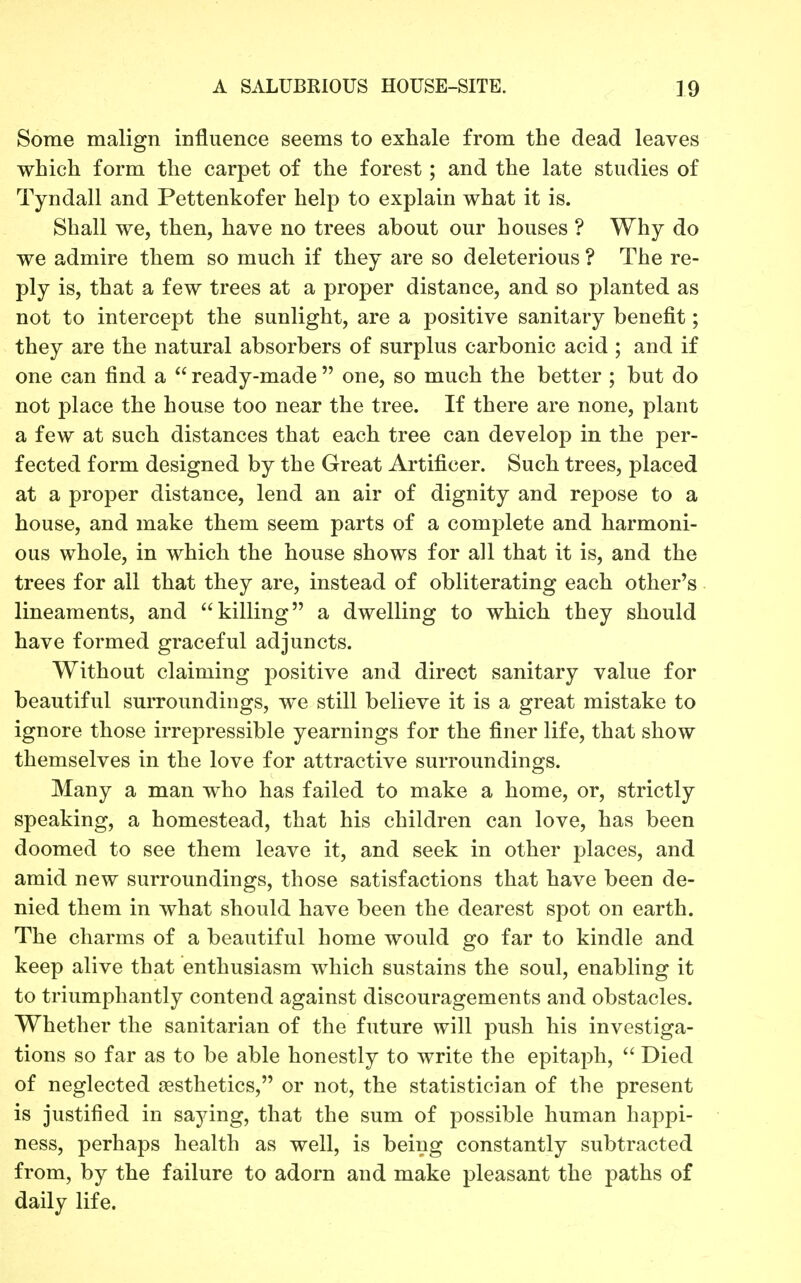 Some malign influence seems to exhale from the dead leaves which form the carpet of the forest; and the late studies of Tyndall and Pettenkofer help to explain what it is. Shall we, then, have no trees about our houses ? Why do we admire them so much if they are so deleterious ? The re- ply is, that a few trees at a proper distance, and so planted as not to intercept the sunlight, are a positive sanitary benefit; they are the natural absorbers of surplus carbonic acid ; and if one can find a ready-made one, so much the better ; but do not place the house too near the tree. If there are none, plant a few at such distances that each tree can develop in the per- fected form designed by the Great Artificer. Such trees, placed at a proper distance, lend an air of dignity and repose to a house, and make them seem parts of a complete and harmoni- ous whole, in which the house shows for all that it is, and the trees for all that they are, instead of obliterating each other's lineaments, and killing a dwelling to which they should have formed graceful adjuncts. Without claiming positive and direct sanitary value for beautiful surroundings, we still believe it is a great mistake to ignore those irrepressible yearnings for the finer life, that show themselves in the love for attractive surroundings. Many a man who has failed to make a home, or, strictly speaking, a homestead, that his children can love, has been doomed to see them leave it, and seek in other places, and amid new surroundings, those satisfactions that have been de- nied them in what should have been the dearest spot on earth. The charms of a beautiful home would go far to kindle and keep alive that enthusiasm which sustains the soul, enabling it to triumphantly contend against discouragements and obstacles. Whether the sanitarian of the future will push his investiga- tions so far as to be able honestly to write the epitaph,  Died of neglected aesthetics, or not, the statistician of the present is justified in saying, that the sum of possible human happi- ness, perhaps health as well, is being constantly subtracted from, by the failure to adorn and make pleasant the paths of daily life.