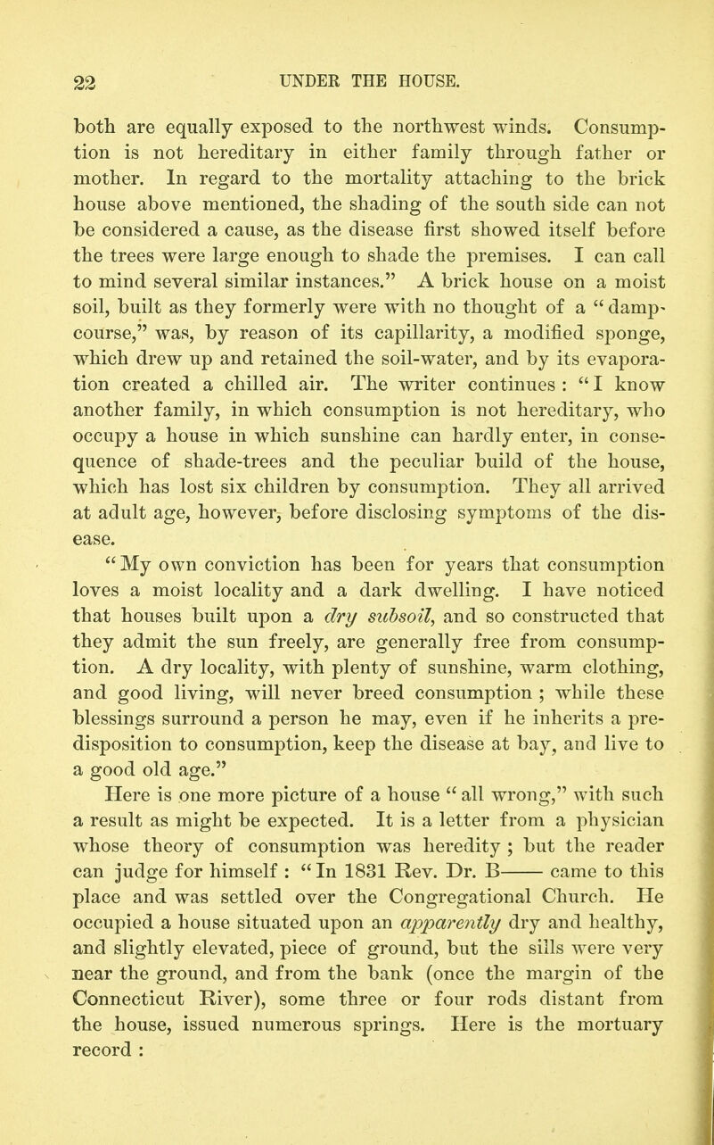 both are equaHy exposed to the northwest winds. Consump- tion is not hereditary in either family through father or mother. In regard to the mortality attaching to the brick house above mentioned, the shading of the south side can not be considered a cause, as the disease first showed itself before the trees were large enough to shade the premises. I can call to mind several similar instances. A brick house on a moist soil, built as they formerly were with no thought of a  damp- course, was, by reason of its capillarity, a modified sponge, which drew up and retained the soil-water, and by its evapora- tion created a chilled air. The writer continues :  I know another family, in which consumption is not hereditary, who occupy a house in which sunshine can hardly enter, in conse- quence of shade-trees and the peculiar build of the house, which has lost six children by consumption. They all arrived at adult age, however, before disclosing symptoms of the dis- ease.  My own conviction has been for years that consumption loves a moist locality and a dark dwelling. I have noticed that houses built upon a dry subsoil, and so constructed that they admit the sun freely, are generally free from consump- tion. A dry locality, with plenty of sunshine, warm clothing, and good living, will never breed consumption ; while these blessings surround a person he may, even if he inherits a pre- disposition to consumption, keep the disease at bay, and live to a good old age. Here is one more picture of a house  all wrong, with such a result as might be expected. It is a letter from a physician whose theory of consumption was heredity ; but the reader can judge for himself :  In 1831 Rev. Dr. B came to this place and was settled over the Congregational Church. He occupied a house situated upon an apparently dry and healthy, and slightly elevated, piece of ground, but the sills were very near the ground, and from the bank (once the margin of the Connecticut River), some three or four rods distant from the house, issued numerous springs. Here is the mortuary record :