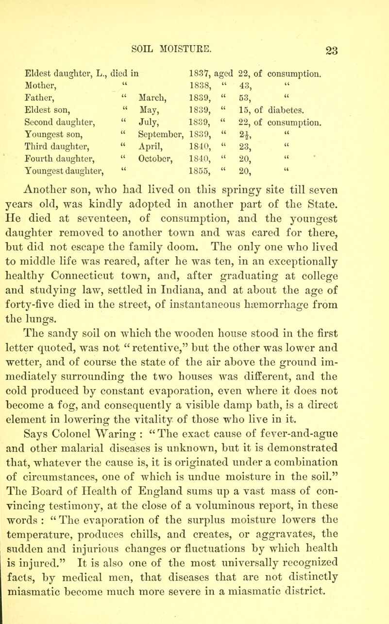 Eldest daughter, L., died in Mother,  Father,  March, Eldest son,  May, Second daughter,  July, Youngest son,  September, Third daughter,  April, Fourth daughter,  October, Youngest daughter,  1837, aged 22, of consumption. 1838, 1839, 1839, 1839, 1839, 1840, 1840, 1855, 43, 53, 15, of diabetes. 22, of consumption. 2^, 23,  20, 20, Another son, wiio had lived on this springy site till seven years old, was kindly adopted in another part of the State. He died at seventeen, of consumption, and the youngest daughter removed to another town and was cared for there, but did not escape the family doom. The only one who lived to middle life was reared, after he was ten, in an exceptionally healthy Connecticut town, and, after graduating at college and studying law, settled in Indiana, and at about the age of forty-five died in the street, of instantaneous hiemorrhage from the lungs. The sandy soil on which the wooden house stood in the first letter quoted, was not  retentive, but the other was lower and wetter, and of course the state of the air above the ground im- mediately surrounding the two houses was different, and the cold produced by constant evaporation, even where it does not become a fog, and consequently a visible damp bath, is a direct element in lowering the vitality of those who live in it. Says Colonel Waring :  The exact cause of fever-and-ague and other malarial diseases is unknown, but it is demonstrated that, whatever the cause is, it is originated under a combination of circumstances, one of which is undue moisture in the soil. The Board of Health of England sums up a vast mass of con- vincing testimony, at the close of a voluminous report, in these words :  The evaporation of the surplus moisture lowers the temperature, produces chills, and creates, or aggravates, the sudden and injurious changes or fluctuations by which health is injured. It is also one of the most universally recognized facts, by medical men, that diseases that are not distinctly miasmatic become much more severe in a miasmatic district.