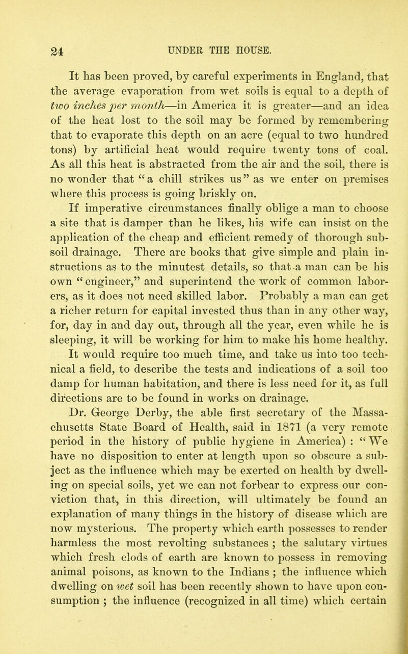 It has been proved, by careful experiments in England, that the average evaporation from wet soils is equal to a depth of two inches per month—in America it is greater—and an idea of the heat lost to the soil may be formed by remembering that to evaporate this depth on an acre (equal to two hundred tons) by artificial heat would require twenty tons of coal. As all this heat is abstracted from the air and the soil, there is no wonder that  a chill strikes us as we enter on premises where this process is going briskly on. If imperative circumstances finally oblige a man to choose a site that is damper than he likes, his wife can insist on the application of the cheap and efiicient remedy of thorough sub- soil drainage. There are books that give simple and plain in- structions as to the minutest details, so that a man can be his own  engineer, and superintend the work of common labor- ers, as it does not need skilled labor. Probably a man can get a richer return for capital invested thus than in any other way, for, day in and day out, through all the year, even while he is sleeping, it will be working for him to make his home healthy. It would require too much time, and take us into too tech- nical a field, to describe the tests and indications of a soil too damp for human habitation, and there is less need for it, as full directions are to be found in works on drainage. Dr. George Derby, the able first secretary of the Massa- chusetts State Board of Health, said in 1871 (a very remote period in the history of public hygiene in America) : We have no disposition to enter at length upon so obscure a sub- ject as the influence which may be exerted on health by dwell- ing on special soils, yet we can not forbear to express our con- viction that, in this direction, will ultimately be found an explanation of many things in the history of disease which are now mysterious. The property which earth possesses to render harmless the most revolting substances ; the salutary virtues which fresh clods of earth are known to possess in removing animal poisons, as known to the Indians ; the influence which dwelling on loet soil has been recently shown to have upon con- sumption ; the influence (recognized in all time) which certain