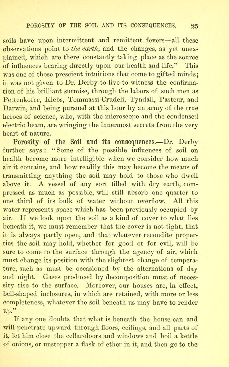 soils have upon intermittent and remittent fevers—all these observations point to the earth, and the changes, as yet unex- plained, which are there constantly taking place as the source of influences bearing directly upon our health and life. This was one of those prescient intuitions that come to gifted minds; it was not given to Dr. Derby to live to witness the confirma- tion of his brilliant surmise, through the labors of such men as Pettenkofer, Klebs, Tommassi-Crudeli, Tyndall, Pasteur, and Darwin, and being pursued at this hour by an army of the true heroes of science, who, with the microscope and the condensed electric beam, are wringing the innermost secrets from the very heart of nature. Porosity of the Soil and its consequences.—Dr. Derby further says :  Some of the possible influences of soil on health become more intelligible when we consider how much air it contains, and how readily this may become the means of transmitting anything the soil may hold to those who dwell above it. A vessel of any sort filled with dry earth, com- pressed as much as possible, will still absorb one quarter to one third of its bulk of water without overflow. All this water represents space which has been previously occupied by air. If we look upon the soil as a kind of cover to what lies beneath it, we must remember that the cover is not tight, that it is always partly open, and that whatever recondite proper- ties the soil may hold, whether for good or for evil, will be sure to come to the surface through the agency of air, which must change its position with the slightest change of tempera- ture, such as must be occasioned by the alternations of day and night. Gases produced by decomposition must of neces- sity rise to the surface. Moreover, our houses are, in effect, bell-shaped inclosures, in which are retained, with more or less completeness, whatever the soil beneath us may have to render up. If any one doubts that what is beneath the house can and will penetrate upward through floors, ceilings, and all parts of it, let him close the cellar-doors and windows and boil a kettle of onions, or unstopper a flask of ether in it, and then go to the