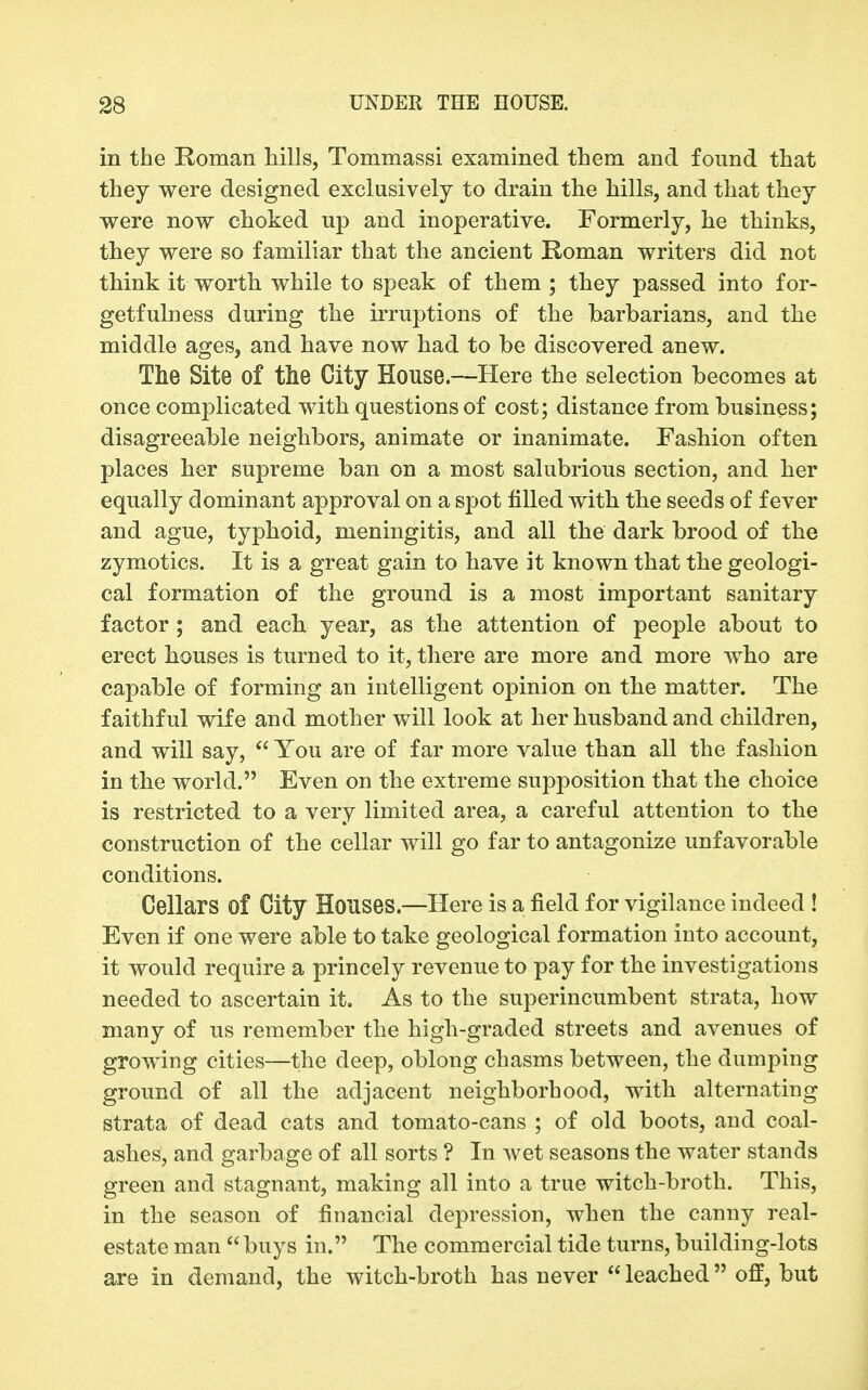 in the Roman hills, Tommassi examined them and found that they were designed exclusively to drain the hills, and that they were now choked up and inoperative. Formerly, he thinks, they were so familiar that the ancient Roman writers did not think it worth while to speak of them ; they passed into for- getfulness during the irruptions of the barbarians, and the middle ages, and have now had to be discovered anew. The Site of the City House.—Here the selection becomes at once complicated with questions of cost; distance from business; disagreeable neighbors, animate or inanimate. Fashion often places her supreme ban on a most salubrious section, and her equally dominant approval on a spot filled with the seeds of fever and ague, typhoid, meningitis, and all the dark brood of the zymotics. It is a great gain to have it known that the geologi- cal formation of the ground is a most important sanitary factor ; and each year, as the attention of people about to erect houses is turned to it, there are more and more who are capable of forming an intelligent opinion on the matter. The faithful wife and mother will look at her husband and children, and will say,  You are of far more value than all the fashion in the world. Even on the extreme supposition that the choice is restricted to a very limited area, a careful attention to the construction of the cellar will go far to antagonize unfavorable conditions. Cellars of City Houses.—Here is a field for vigilance indeed ! Even if one were able to take geological formation into account, it would require a princely revenue to pay for the investigations needed to ascertain it. As to the superincumbent strata, how many of us remember the high-graded streets and avenues of growing cities—the deep, oblong chasms between, the dumping ground of all the adjacent neighborhood, with alternatiug strata of dead cats and tomato-cans ; of old boots, and coal- ashes, and garbage of all sorts ? In wet seasons the water stands green and stagnant, making all into a true witch-broth. This, in the season of financial depression, when the canny real- estate man  buys in. The commercial tide turns, building-lots are in demand, the witch-broth has never  leached off, but