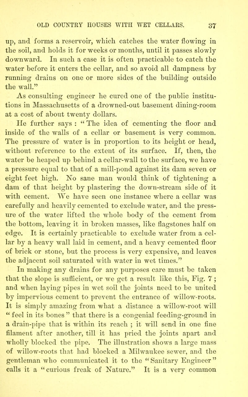 up, and forms a reservoir, which catches the water flowing in the soil, and holds it for weeks or months, until it passes slowly downward. In such a case it is often practicable to catch the water before it enters the cellar, and so avoid all dampness by running drains on one or more sides of the building outside the wall. As consulting engineer he cured one of the public institu- tions in Massachusetts of a drowned-out basement dining-room at a cost of about twenty dollars. He further says :  The idea of cementing the floor and inside of the walls of a cellar or basement is very common. The pressure of water is in proportion to its height or head, without reference to the extent of its surface. If, then, the water be heaped up behind a cellar-wall to the surface, we have a pressure equal to that of a mill-pond against its dam seven or eight feet high. No sane man would think of tightening a dam of that height by plastering the down-stream side of it with cement. We have seen one instance where a cellar was carefully and heavily cemented to exclude water, and the press- ure of the water lifted the whole body of the cement from the bottom, leaving it in broken masses, like flagstones half on edge. It is certainly practicable to exclude water from a cel- lar by a heavy wall laid in cement, and a heavy cemented floor of brick or stone, but the process is very expensive, and leaves the adjacent soil saturated with water in wet times. In making any drains for any purposes care must be taken that the slope is sufiicient, or we get a result like this. Fig. 7; and when laying pipes in wet soil the joints need to be united by impervious cement to prevent the entrance of wallow-roots. It is simply amazing from what a distance a willow-root will  feel in its bones  that there is a congenial feeding-ground in a drain-pipe that is within its reach ; it will send in one fine filament after another, till it has pried the joints apart and wholly blocked the pipe. The illustration shows a large mass of willow-roots that had blocked a Milwaukee sewer, and the gentleman who communicated it to the  Sanitary Engineer calls it a curious freak of Nature. It is a very common