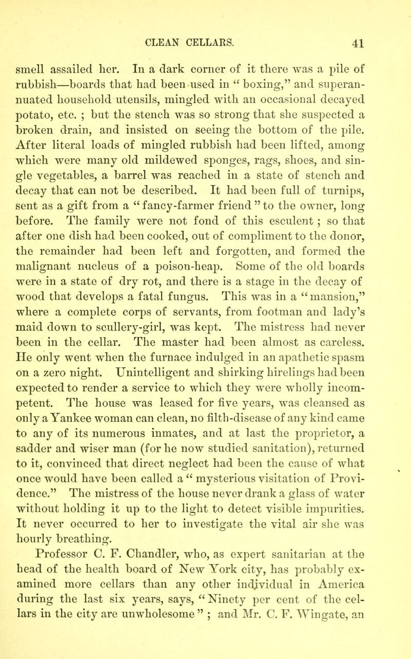 smell assailed her. In a dark corner of it there was a pile of rubbish—boards that had been used in  boxing, and superan- nuated household utensils, mingled with an occasional decayed potato, etc. ; but the stench was so strong that she suspected a broken drain, and insisted on seeing the bottom of the pile. After literal loads of mingled rubbish had been lifted, among which were many old mildewed sponges, rags, shoes, and sin- gle vegetables, a barrel was reached in a state of stench and decay that can not be described. It had been full of turnips, sent as a gift from a fancy-farmer friend to the owner, long before. The family were not fond of this esculent; so that after one dish had been cooked, out of compliment to the donor, the remainder had been left and forgotten, and formed the malignant nucleus of a poison-heap. Some of the old boards were in a state of dry rot, and there is a stage in the decay of wood that develops a fatal fungus. This was in a mansion, where a complete corps of servants, from footman and lady's maid down to scullery-girl, was kept. The mistress had never been in the cellar. The master had been almost as careless. He only went when the furnace indulged in an apathetic spasm on a zero night. Unintelligent and shirking hirelings had been expected to render a service to which they were wholly incom- petent. The house was leased for five years, was cleansed as only a Yankee woman can clean, no filth-disease of any kind came to any of its numerous inmates, and at last the proprietor, a sadder and wiser man (for he now studied sanitation), returned to it, convinced that direct neglect had been the cause of what once would have been called a  mysterious visitation of Provi- dence. The mistress of the house never drank a glass of water without holding it up to the light to detect visible impurities. It never occurred to her to investigate the vital air she was hourly breathing. Professor C. F. Chandler, who, as expert sanitarian at the head of the health board of New York city, has probably ex- amined more cellars than any other individual in America during the last six years, says, Ninety per cent of the cel- lars in the city are unwholesome  ; and Mr. C. F. Wingate, an