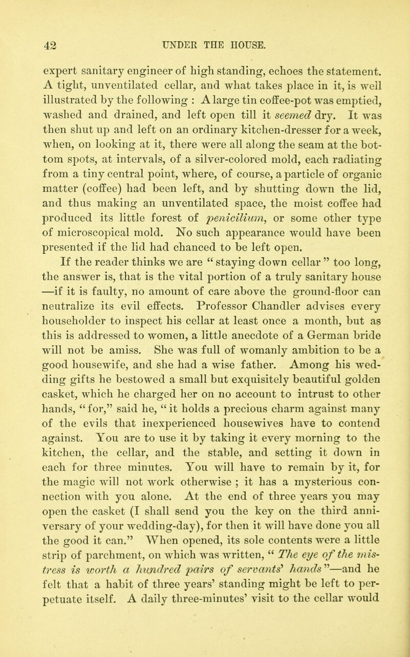 expert sanitary engineer of high standing, echoes the statement. A tight, unventilated cellar, and what takes place in it, is well illustrated by the following : A large tin coffee-pot was emptied, washed and drained, and left open till it seemed dry. It was then shut up and left on an ordinary kitchen-dresser for a week, when, on looking at it, there were all along the seam at the bot- tom spots, at intervals, of a silver-colored mold, each radiating from a tiny central point, where, of course, a particle of organic matter (coffee) had been left, and by shutting down the lid, and thus making an unventilated space, the moist coffee had produced its little forest of /:)e/^^c^7^wm, or some other type of microscopical mold. No such appearance would have been presented if the lid had chanced to be left open. If the reader thinks we are  staying down cellar  too long, the answer is, that is the vital portion of a truly sanitary house —if it is faulty, no amount of care above the ground-floor can neutralize its evil effects. Professor Chandler advises every householder to inspect his cellar at least once a month, but as this is addressed to women, a little anecdote of a German bride will not be amiss. She was full of womanly ambition to be a good housewife, and she had a wise father. Among his wed- ding gifts he bestowed a small but exquisitely beautiful golden casket, which he charged her on no account to intrust to other hands,  for, said he,  it holds a precious charm against many of the evils that inexperienced housewives have to contend against. You are to use it by taking it every morning to the kitchen, the cellar, and the stable, and setting it down in each for three minutes. You will have to remain by it, for the magic will not work otherwise ; it has a mysterious con- nection with you alone. At the end of three years you may open the casket (I shall send you the key on the third anni- versary of your wedding-day), for then it will have done you all the good it can. When opened, its sole contents were a little strip of parchment, on which was written,  The eye of the rnis- t7'ess is loorth a hundred pairs of servants* hands^''—and he felt that a habit of three years' standing might be left to per- petuate itself- A daily three-minutes' visit to the cellar would