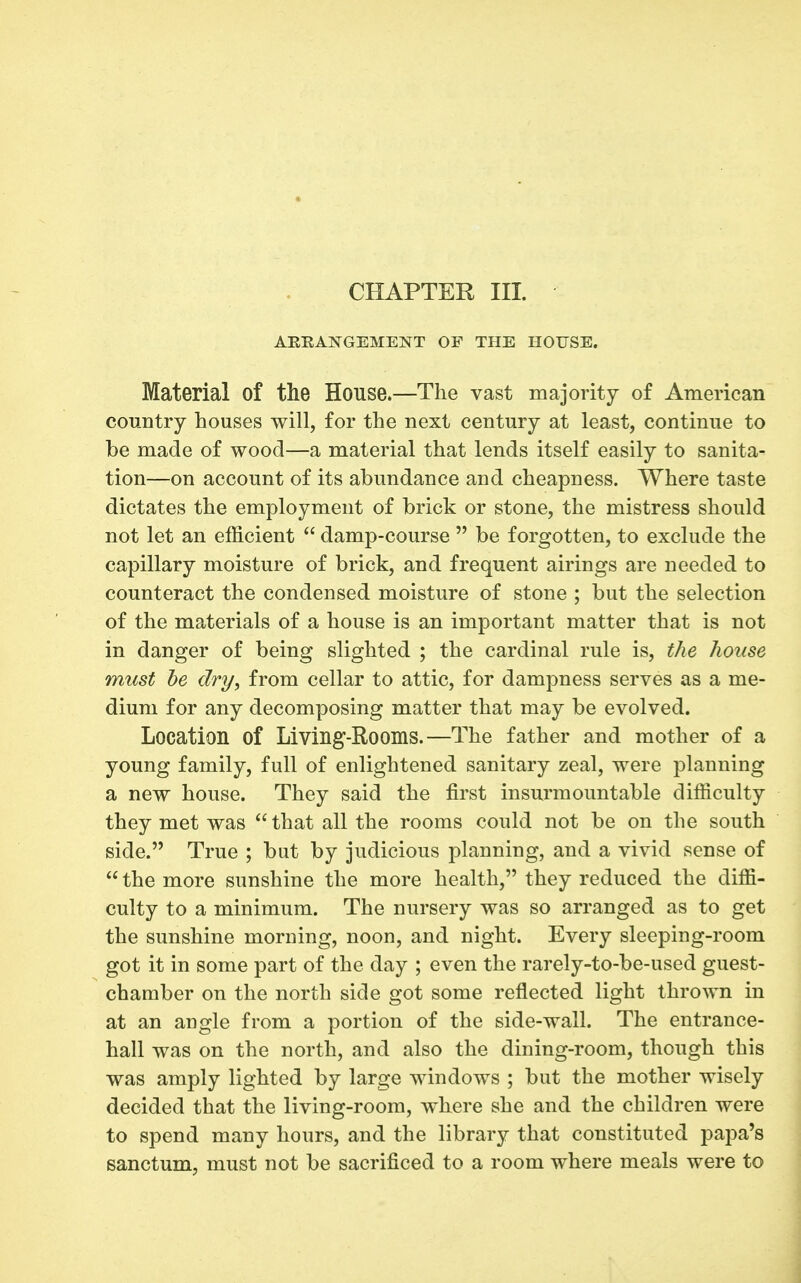 CHAPTER HI. ARRANGEMENT OF THE HOUSE. Material of the House.—The vast majority of American country houses will, for the next century at least, continue to be made of wood—a material that lends itself easily to sanita- tion—on account of its abundance and cheapness. Where taste dictates the employment of brick or stone, the mistress should not let an efficient  damp-course  be forgotten, to exclude the capillary moisture of brick, and frequent airings are needed to counteract the condensed moisture of stone ; but the selection of the materials of a house is an important matter that is not in danger of being slighted ; the cardinal rule is, the house must he dry, from cellar to attic, for dampness serves as a me- dium for any decomposing matter that may be evolved. Location of Living-Rooms.—The father and mother of a young family, full of enlightened sanitary zeal, were planning a new house. They said the first insurmountable difficulty they met was  that all the rooms could not be on the south side. True ; but by judicious planning, and a vivid sense of  the more sunshine the more health, they reduced the diffi- culty to a minimum. The nursery was so arranged as to get the sunshine morning, noon, and night. Every sleeping-room got it in some part of the day ; even the rarely-to-be-used guest- chamber on the north side got some reflected light thrown in at an angle from a portion of the side-wall. The entrance- hall was on the north, and also the dining-room, though this was amply lighted by large windows ; but the mother wisely decided that the living-room, where she and the children were to spend many hours, and the library that constituted papa's sanctum, must not be sacrificed to a room where meals were to