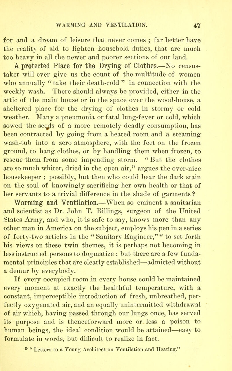 for and a dream of leisure that never comes ; far better have the reality of aid to lighten household duties, that are much too heavy in all the newer and poorer sections of our land. A protected Place for the Drying of Clothes.—No census- taker will ever give us the count of the multitude of women who annually  take their death-cold  in connection with the weekly wash. There should always be provided, either in the attic of the main house or in the space over the wood-house, a sheltered place for the drying of clothes in stormy or cold weather. Many a pneumonia or fatal lung-fever or cold, which sowed the se^s of a more remotely deadly consumption, has been contracted by going from a heated room and a steaming wash-tub into a zero atmosphere, with the feet on the frozen ground, to hang clothes, or by handling them when frozen, to rescue them from some impending storm.  But the clothes are so much whiter, dried in the open air, argues the over-nice housekeeper ; possibly, but then who could bear the dark stain on the soul of knowingly sacrificing her own health or that of her servants to a trivial difference in the shade of garments ? Warming and Ventilation.—When so eminent a sanitarian and scientist as Dr. John T. Billings, surgeon of the United States Army, and who, it is safe to say, knows more than any other man in America on the subject, employs his pen in a series of forty-two articles in the  Sanitary Engineer, * to set forth his views on these twin themes, it is perhaps not becoming in less instructed persons to dogmatize ; but there are a few funda- mental principles that are clearly established—admitted without a demur by everybody. If every occupied room in every house could be maintained every moment at exactly the healthful temperature, with a constant, imperceptible introduction of fresh, unbreathed, per- fectly oxygenated air, and an equally unintermitted withdrawal of air which, having passed through our lungs once, has served its purpose and is thenceforward more or less a poison to human beings, the ideal condition would be attained—easy to formulate in words, but difficult to realize in fact. *  Letters to a Young Architect on Ventilation and Heating.