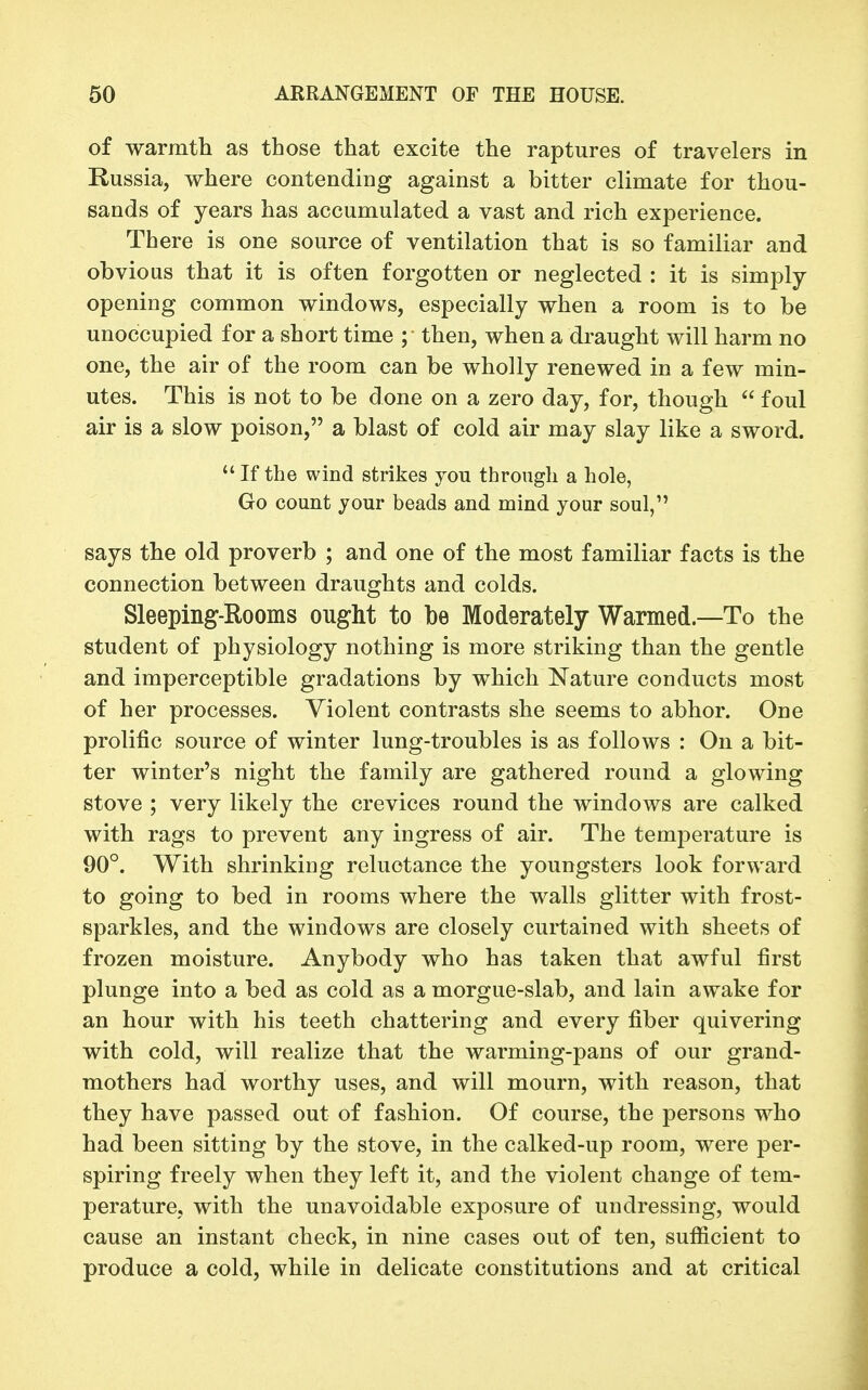 of warmtli as those that excite the raptures of travelers in Russia, where contending against a bitter climate for thou- sands of years has accumulated a vast and rich experience. There is one source of ventilation that is so familiar and obvious that it is often forgotten or neglected : it is simply opening common windows, especially when a room is to be unoccupied for a short time ; then, when a draught will harm no one, the air of the room can be wholly renewed in a few min- utes. This is not to be done on a zero day, for, though  foul air is a slow poison, a blast of cold air may slay like a sword.  If the wind strikes you through a hole, Go count jour beads and mind your soul, says the old proverb ; and one of the most familiar facts is the connection between draughts and colds. Sleeping-Rooms ought to be Moderately Warmed.—To the student of physiology nothing is more striking than the gentle and imperceptible gradations by which Nature conducts most of her processes. Violent contrasts she seems to abhor. One prolific source of winter lung-troubles is as follows : On a bit- ter winter's night the family are gathered round a glowing stove ; very likely the crevices round the windows are calked with rags to prevent any ingress of air. The temperature is 90°. With shrinking reluctance the youngsters look forward to going to bed in rooms where the walls glitter with frost- sparkles, and the windows are closely curtained with sheets of frozen moisture. Anybody who has taken that awful first plunge into a bed as cold as a morgue-slab, and lain awake for an hour with his teeth chattering and every fiber quivering with cold, will realize that the warming-pans of our grand- mothers had worthy uses, and will mourn, with reason, that they have passed out of fashion. Of course, the persons who had been sitting by the stove, in the calked-up room, were per- spiring freely when they left it, and the violent change of tem- perature, with the unavoidable exposure of undressing, would cause an instant check, in nine cases out of ten, sufiicient to produce a cold, while in delicate constitutions and at critical