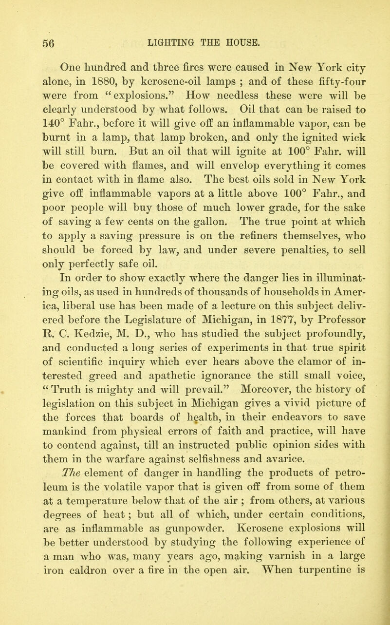 One hundred and three fires were caused in New York city alone, in 1880, by kerosene-oil lamps ; and of these fifty-four were from explosions. How needless these were will be clearly understood by what follows. Oil that can be raised to 140° Fahr., before it will give off an inflammable vapor, can be burnt in a lamp, that lamp broken, and only the ignited wick will still burn. But an oil that will ignite at 100° Fahr. will be covered with flames, and will envelop everything it comes in contact with in flame also. The best oils sold in New York give off inflammable vapors at a little above 100° Fahr., and poor people will buy those of much lower grade, for the sake of saving a few cents on the gallon. The true point at which to apply a saving pressure is on the refiners themselves, who should be forced by law, and under severe penalties, to sell only perfectly safe oil. In order to show exactly where the danger lies in illuminat- ing oils, as used in hundreds of thousands of households in Amer- ica, liberal use has been made of a lecture on this subject deliv- ered before the Legislature of Michigan, in 1877, by Professor R. C. Kedzie, M. D., who has studied the subject profoundly, and conducted a long series of experiments in that true spirit of scientific inquiry which ever hears above the clamor of in- terested greed and apathetic ignorance the still small voice,  Truth is mighty and will prevail. Moreover, the history of legislation on this subject in Michigan gives a vivid picture of the forces that boards of health, in their endeavors to save mankind from physical errors of faith and practice, will have to contend against, till an instructed public opinion sides with them in the warfare against selfishness and avarice. The element of danger in handling the products of petro- leum is the volatile vapor that is given off from some of them at a temperature below that of the air ; from others, at various degrees of heat; but all of which, under certain conditions, are as inflammable as gunpowder. Kerosene explosions will be better understood by studying the following experience of a man who was, many years ago, making varnish in a large iron caldron over a fire in the open air. When turpentine is