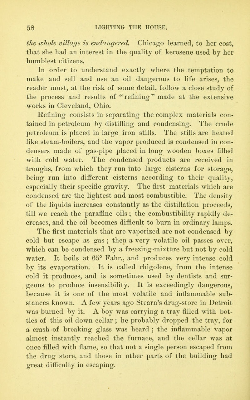 the whole milage is endangered. Chicago learned, to her cost, that she had an interest in the quality of kerosene used by her humblest citizens. In order to understand exactly where the temptation to make and sell and use an oil dangerous to life arises, the reader must, at the risk of some detail, follow a close study of the process and results of  refining made at the extensive works in Cleveland, Ohio. Refining consists in separating the complex materials con- tained in petroleum by distilling and condensing. The crude petroleum is placed in large iron stills. The stills are heated like steam-boilers, and the vapor produced is condensed in con- densers made of gas-pipe placed in long wooden boxes filled with cold water. The condensed products are received in troughs, from which they run into large cisterns for storage, being run into different cisterns according to their quality, especially their specific gravity. The first materials which are condensed are the lightest and most combustible. The density of the liquids increases constantly as the distillation proceeds, till we reach the parafiine oils; the combustibility rapidly de- creases, and the oil becomes difiicult to burn in ordinary lamps. The first materials that are vaporized are not condensed by cold but escape as gas ; then a very volatile oil passes over, which can be condensed by a freezing-mixture but not by cold water. It boils at 65° Fahr., and produces very intense cold by its evaporation. It is called rhigolene, from the intense cold it produces, and is sometimes used by dentists and sur- geons to produce insensibility. It is exceedingly dangerous, because it is one of the most volatile and inflammable sub- stances known. A few years ago Steam's drug-store in Detroit was burned by it. A boy was carrying a tray filled with bot- tles of this oil down cellar ; he probably dropped the tray, for a crash of breaking glass was heard ; the inflammable vapor almost instantly reached the furnace, and the cellar was at once filled with flame, so that not a single person escaped from the drug store, and those in other parts of the building had great diflSculty in escaping.