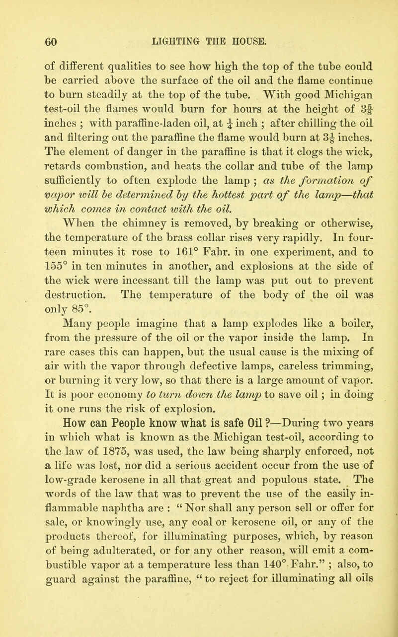 of different qualities to see how high the top of the tube could be carried above the surface of the oil and the flame continue to burn steadily at the top of the tube. With good Michigan test-oil the flames would burn for hours at the height of 3f inches ; with parafline-laden oil, at J inch ; after chilling the oil and filtering out the paraffine the flame would burn at 3^ inches. The element of danger in the paraffine is that it clogs the wick, retards combustion, and heats the collar and tube of the lamp sufficiently to often explode the lamp ; as the formation of vapor will he determined hy the hottest part of the lamp—that which comes in contact with the oil. When the chimney is removed, by breaking or otherwise, the temperature of the brass collar rises very rapidly. In four- teen minutes it rose to 161° Fahr. in one experiment, and to 155° in ten minutes in another, and explosions at the side of the wick were incessant till the lamp was put out to prevent destruction. The temperature of the body of the oil was only 85°. Many people imagine that a lamp explodes like a boiler, from the pressure of the oil or the vapor inside the lamp. In rare cases this can happen, but the usual cause is the mixing of air with the vapor through defective lamps, careless trimming, or burning it very low, so that there is a large amount of vapor. It is poor economy to timi down the lamp to save oil; in doing it one runs the risk of explosion. How can People know what is safe Oil ?—During two years in which what is known as the Michigan test-oil, according to the law of 1875, was used, the law being sharply enforced, not a life was lost, nor did a serious accident occur from the use of low-grade kerosene in all that great and populous state. The words of the law that was to prevent the use of the easily in- flammable naphtha are :  Nor shall any person sell or offer for sale, or knowingly use, any coal or kerosene oil, or any of the products thereof, for illuminating purposes, which, by reason of being adulterated, or for any other reason, will emit a com- bustible vapor at a temperature less than 140° Fahr. ; also, to guard against the paraffine,  to reject for illuminating all oils