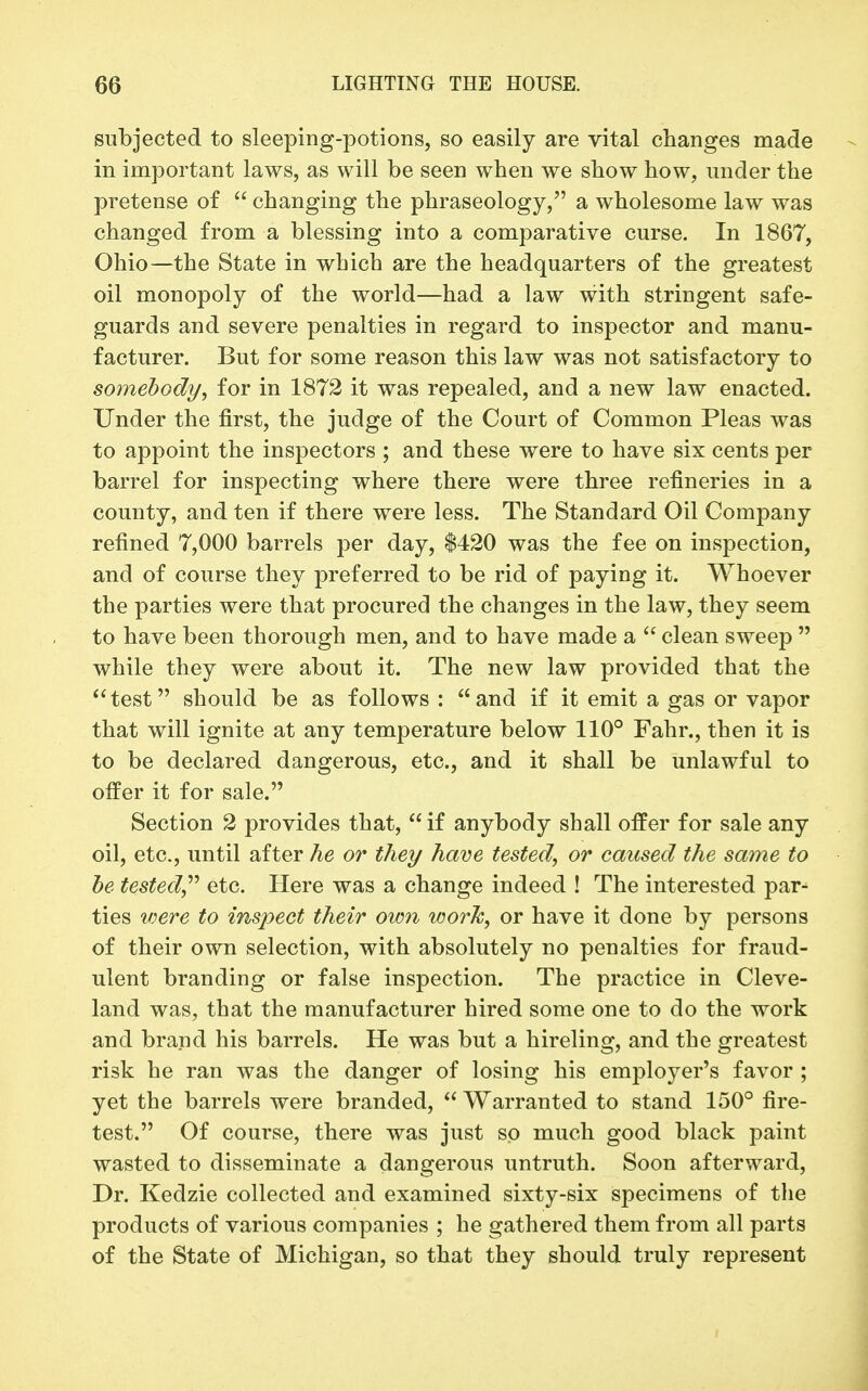 subjected to sleeping-potions, so easily are vital changes made in important laws, as will be seen when we show how, under the pretense of  changing the phraseology, a wholesome law was changed from a blessing into a comparative curse. In 1867, Ohio—the State in which are the headquarters of the greatest oil monopoly of the world—had a law with stringent safe- guards and severe penalties in regard to inspector and manu- facturer. But for some reason this law was not satisfactory to somebody, for in 1872 it was repealed, and a new law enacted. Under the first, the judge of the Court of Common Pleas was to appoint the inspectors ; and these were to have six cents per barrel for inspecting where there were three refineries in a county, and ten if there were less. The Standard Oil Company refined 7,000 barrels per day, $420 was the fee on inspection, and of course they preferred to be rid of paying it. Whoever the parties were that procured the changes in the law, they seem to have been thorough men, and to have made a  clean sweep  while they were about it. The new law provided that the test should be as follows : and if it emit a gas or vapor that will ignite at any temperature below 110° Fahr., then it is to be declared dangerous, etc., and it shall be unlawful to offer it for sale. Section 2 provides that, if anybody shall offer for sale any oil, etc., until after he or they have tested, or caused the same to he tested^'' etc. Here was a change indeed ! The interested par^ ties loere to inspect their oim work, or have it done by persons of their own selection, with absolutely no penalties for fraud- ulent branding or false inspection. The practice in Cleve- land was, that the manufacturer hired some one to do the work and brand his barrels. He was but a hireling, and the greatest risk he ran was the danger of losing his employer's favor ; yet the barrels were branded,  Warranted to stand 150° fire- test. Of course, there was just so much good black paint wasted to disseminate a dangerous untruth. Soon afterward. Dr. Kedzie collected and examined sixty-six specimens of the products of various companies ; he gathered them from all parts of the State of Michigan, so that they should truly represent