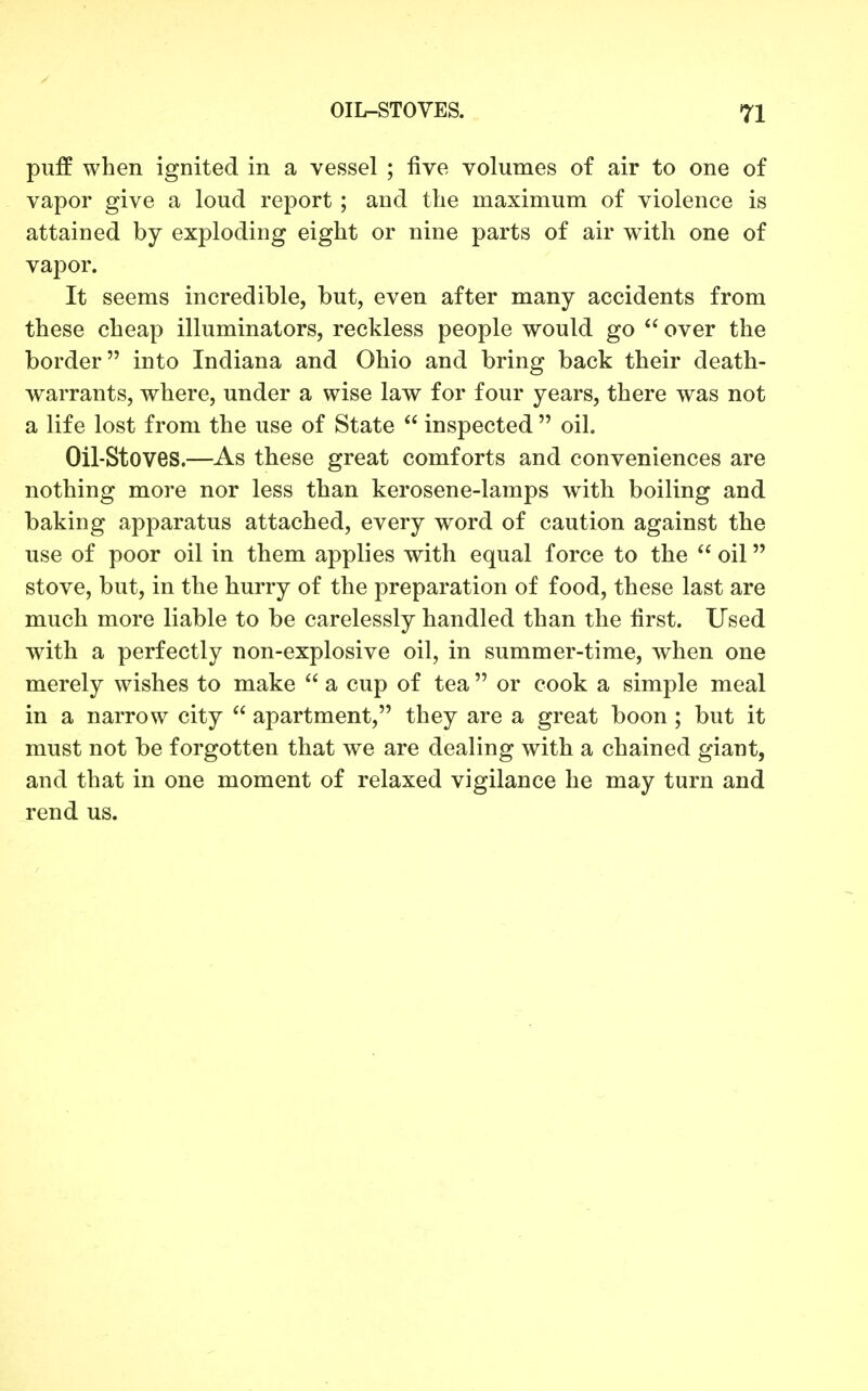 puff when ignited in a vessel ; five volumes of air to one of vapor give a loud report ; and the maximum of violence is attained by exploding eight or nine parts of air with one of vapor. It seems incredible, but, even after many accidents from these cheap illuminators, reckless people would go  over the border into Indiana and Ohio and bring back their death- warrants, where, under a wise law for four years, there was not a life lost from the use of State  inspected  oil. Oil-Stoves.—As these great comforts and conveniences are nothing more nor less than kerosene-lamps with boiling and baking apparatus attached, every word of caution against the use of poor oil in them applies with equal force to the  oil stove, but, in the hurry of the preparation of food, these last are much more liable to be carelessly handled than the first. Used with a perfectly non-explosive oil, in summer-time, when one merely wishes to make  a cup of tea  or cook a simple meal in a narrow city  apartment, they are a great boon ; but it must not be forgotten that we are dealing with a chained giant, and that in one moment of relaxed vigilance he may turn and rend us.