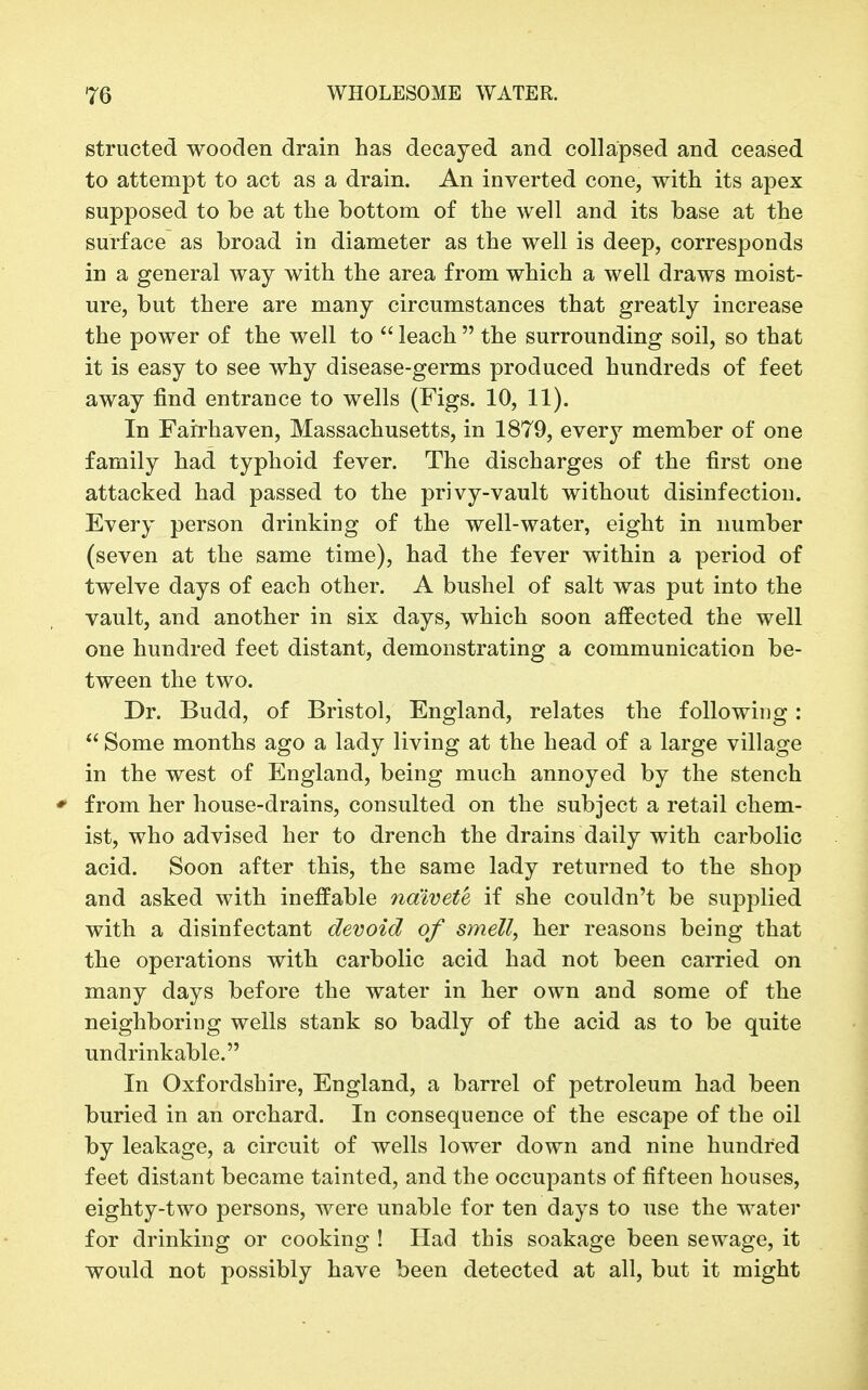 structed wooden drain has decayed and collapsed and ceased to attempt to act as a drain. An inverted cone, with its apex supposed to be at the bottom of the well and its base at the surface as broad in diameter as the well is deep, corresponds in a general way with the area from which a well draws moist- ure, but there are many circumstances that greatly increase the power of the well to  leach  the surrounding soil, so that it is easy to see why disease-germs produced hundreds of feet away find entrance to wells (Figs. 10, 11). In Fairhaven, Massachusetts, in 1879, every member of one family had typhoid fever. The discharges of the first one attacked had passed to the privy-vault without disinfection. Every person drinking of the well-water, eight in number (seven at the same time), had the fever within a period of twelve days of each other. A bushel of salt was put into the vault, and another in six days, which soon affected the well one hundred feet distant, demonstrating a communication be- tween the two. Dr. Budd, of Bristol, England, relates the following:  Some months ago a lady living at the head of a large village in the west of England, being much annoyed by the stench * from her house-drains, consulted on the subject a retail chem- ist, who advised her to drench the drains daily with carbolic acid. Soon after this, the same lady returned to the shop and asked with ineffable naivete if she couldn't be supplied with a disinfectant devoid of smell, her reasons being that the operations with carbolic acid had not been carried on many days before the water in her own and some of the neighboring wells stank so badly of the acid as to be quite undrinkable. In Oxfordshire, England, a barrel of petroleum had been buried in an orchard. In consequence of the escape of the oil by leakage, a circuit of wells lower down and nine hundred feet distant became tainted, and the occupants of fifteen houses, eighty-two persons, were unable for ten days to use the water for drinking or cooking ! Had this soakage been sewage, it would not possibly have been detected at all, but it might