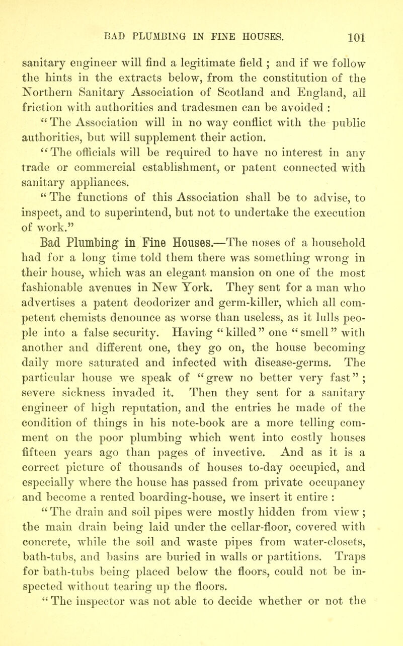 sanitary engineer will find a legitimate field ; and if we follow the hints in the extracts below, from the constitution of the Northern Sanitary Association of Scotland and England, all friction with authorities and tradesmen can be avoided :  The Association will in no way conflict with the public authorities, but will supplement their action. The officials will be required to have no interest in any trade or commercial establishment, or patent connected with sanitary appliances.  The functions of this Association shall be to advise, to inspect, and to superintend, but not to undertake the execution of work. Bad Plumbing in Fine Houses.—The noses of a household had for a long time told them there was something wrong in their house, which was an elegant mansion on one of the most fashionable avenues in New York. They sent for a man who advertises a patent deodorizer and germ-killer, w^hich all com- petent chemists denounce as worse than useless, as it lulls peo- ple into a false security. Having killed  one  smell with another and different one, they go on, the house becoming daily more saturated and infected with disease-germs. The particular house we speak of  grew no better very fast ; severe sickness invaded it. Then they sent for a sanitary engineer of high reputation, and the entries he made of the condition of things in his note-book are a more telling com- ment on the poor plumbing which went into costly houses fifteen years ago than pages of invective. And as it is a correct picture of thousands of houses to-day occupied, and especially wdiere the house has passed from private occu2)ancy and become a rented boarding-house, we insert it entire :  The drain and soil pipes Avere mostly hidden from view ; the main drain being laid under the cellar-floor, covered with concrete, while the soil and waste pipes from water-closets, bath-tubs, and basins are buried in walls or partitions. Traps for bath-tubs being placed below the floors, could not be in- spected without tearing up the floors.  The inspector was not able to decide whether or not the