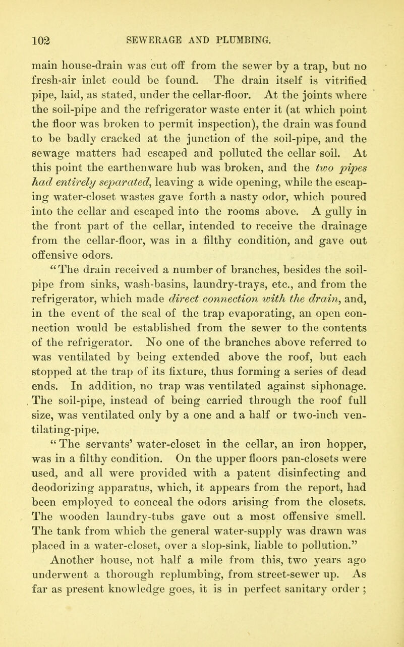 main house-drain was cut off from the sewer by a trap, but no fresh-air inlet could be found. The drain itself is vitrified pipe, laid, as stated, under the cellar-floor. At the joints Avhere the soil-pipe and the refrigerator waste enter it (at which point the floor was broken to permit inspection), the drain was found to be badly cracked at the junction of the soil-pipe, and the sewage matters had escaped and polluted the cellar soil. At this point the earthenware hub was broken, and the two pipes had entirely separated^ leaving a wide opening, while the escap- ing water-closet wastes gave forth a nasty odor, which poured into the cellar and escaped into the rooms above. A gully in the front part of the cellar, intended to receive the drainage from the cellar-floor, was in a filthy condition, and gave out offensive odors.  The drain received a number of branches, besides the soil- pipe from sinks, wash-basins, laundry-trays, etc., and from the refrigerator, which made direct connection with the drain, and, in the event of the seal of the trap evaporating, an open con- nection would be established from the sewer to the contents of the refrigerator. No one of the branches above referred to was ventilated by being extended above the roof, but each stopped at the trap of its fixture, thus forming a series of dead ends. In addition, no trap was ventilated against siphonage. The soil-pipe, instead of being carried through the roof full size, was ventilated only by a one and a half or two-inch ven- tilating-pipe.  The servants' water-closet in the cellar, an iron hopper, was in a filthy condition. On the upper floors pan-closets were used, and all were provided with a patent disinfecting and deodorizing apparatus, which, it appears from the report, had been employed to conceal the odors arising from the closets. The wooden laundry-tubs gave out a most offensive smell. The tank from which the general water-supply was drawn was placed in a water-closet, over a slop-sink, liable to pollution. Another house, not half a mile from this, two years ago underwent a thorough replumbing, from street-sewer up. As far as present knowledge goes, it is in perfect sanitary order ;