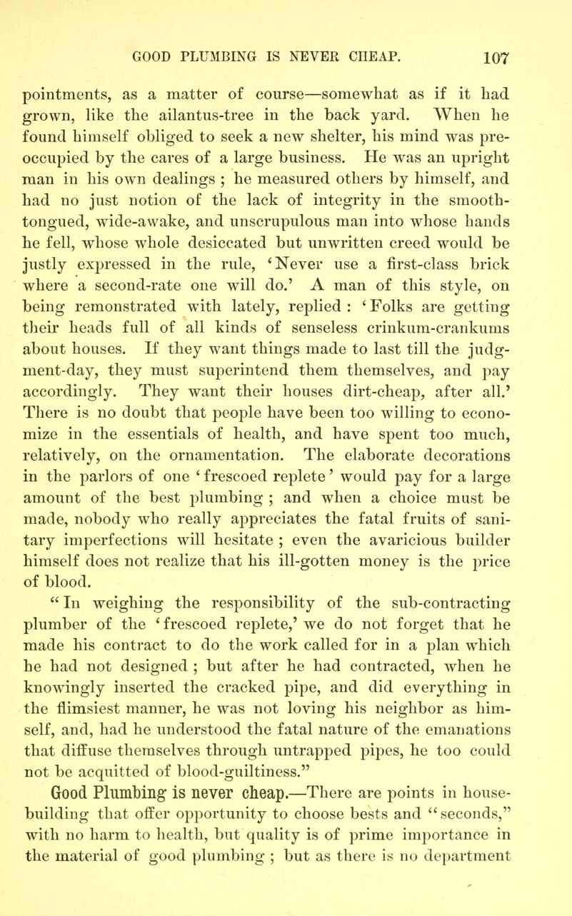 pointments, as a matter of course—somewhat as if it had grown, like the ailantus-tree in the back yard. When he found himself obliged to seek a new shelter, his mind was pre- occupied by the cares of a large business. He was an upright man in his own dealings ; he measured others by himself, and had no just notion of the lack of integrity in the smooth- tongued, wide-awake, and unscrupulous man into whose hands he fell, whose whole desiccated but unwritten creed would be justly expressed in the rule, 'Never use a first-class brick where a second-rate one will do.' A man of this style, on being remonstrated with lately, replied : ' Folks are getting their heads full of all kinds of senseless crinkum-crankums about houses. If they want things made to last till the judg- ment-day, they must superintend them themselves, and pay accordingly. They want their houses dirt-cheap, after all.' There is no doubt that people have been too willing to econo- mize in the essentials of health, and have spent too much, relatively, on the ornamentation. The elaborate decorations in the parlors of one ' frescoed replete' would pay for a large amount of the best plumbing ; and when a choice must be made, nobody who really appreciates the fatal fruits of sani- tary imperfections will hesitate ; even the avaricious builder himself does not realize that his ill-gotten money is the price of blood.  In weighing the responsibility of the sub-contracting plumber of the * frescoed replete,' we do not forget that he made his contract to do the work called for in a plan which he had not designed ; but after he had contracted, when he knowingly inserted the cracked pipe, and did everything in the flimsiest manner, he was not loving his neighbor as him- self, and, had he understood the fatal nature of the emanations that diffuse themselves through untrapped pipes, he too could not be acquitted of blood-guiltiness. Good Plumbing is never cheap.—There are points in house- building that offer opportunity to choose bests and seconds, with no harm to health, but quality is of prime importance in the material of good plumbing ; but as there is no department