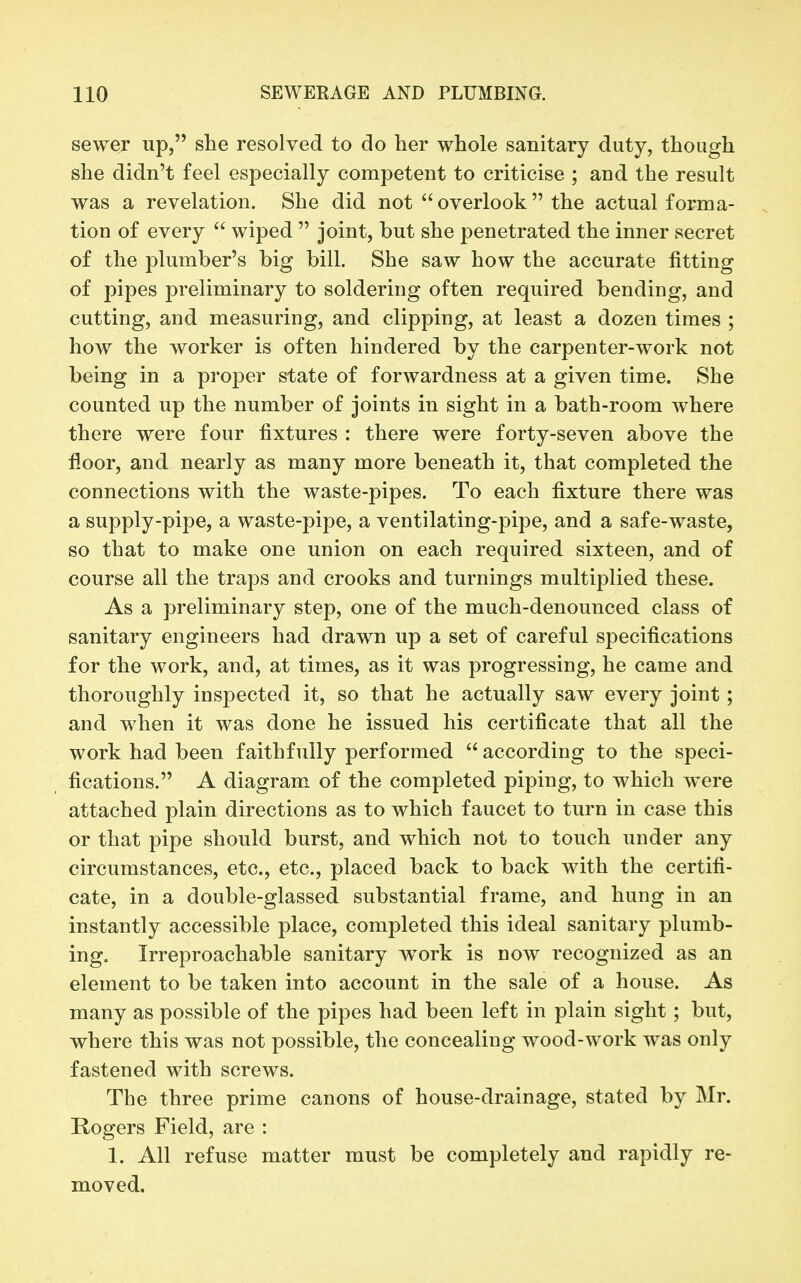 sewer up, she resolved to do her whole sanitary duty, though she didn't feel especially competent to criticise ; and the result was a revelation. She did not  overlook  the actual forma- tion of every  wiped  joint, but she penetrated the inner secret of the plumber's big bill. She saw how the accurate fitting of pipes preliminary to soldering often required bending, and cutting, and measuring, and clipping, at least a dozen times ; how the worker is often hindered by the carpenter-work not being in a proper state of forwardness at a given time. She counted up the number of joints in sight in a bath-room where there were four fixtures : there were forty-seven above the floor, and nearly as many more beneath it, that completed the connections with the waste-pipes. To each fixture there was a supply-pipe, a waste-pipe, a ventilating-pipe, and a safe-waste, so that to make one union on each required sixteen, and of course all the traps and crooks and turnings multiplied these. As a preliminary step, one of the much-denounced class of sanitary engineers had drawn up a set of careful specifications for the work, and, at times, as it was progressing, he came and thoroughly inspected it, so that he actually saw every joint; and when it was done he issued his certificate that all the work had been faithfully performed  according to the speci- fications. A diagram of the completed piping, to which were attached plain directions as to which faucet to turn in case this or that pipe should burst, and which not to touch under any circumstances, etc., etc., placed back to back with the certifi- cate, in a double-glassed substantial frame, and hung in an instantly accessible place, completed this ideal sanitary plumb- ing. Irreproachable sanitary work is now recognized as an element to be taken into account in the sale of a house. As many as possible of the pipes had been left in plain sight; but, where this was not possible, the concealing wood-work was only fastened with screws. The three prime canons of house-drainage, stated by Mr. Rogers Field, are : 1. All refuse matter must be completely and rapidly re- moved.