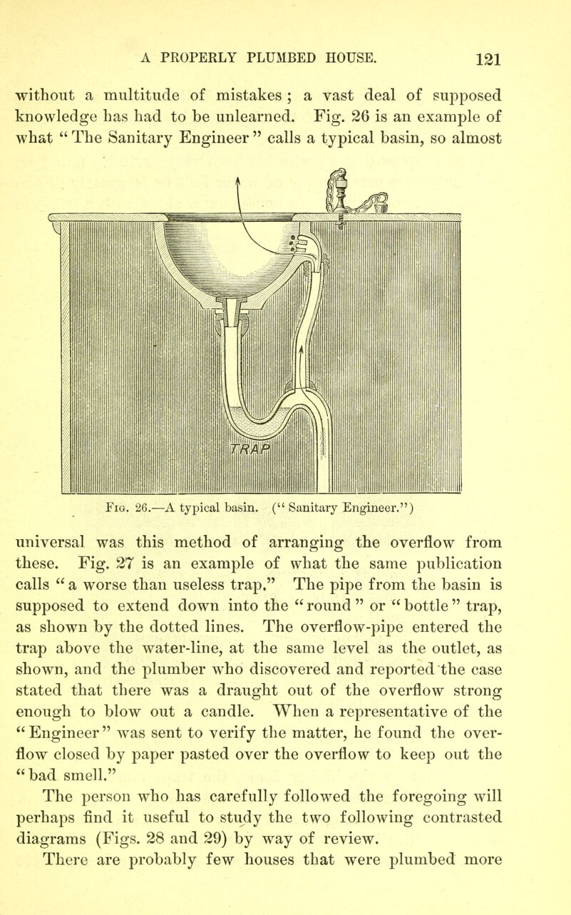 without a multitude of mistakes ; a vast deal of supposed knowledge has had to be unlearned. Fig. 26 is an example of what  The Sanitary Engineer  calls a typical basin, so almost Fig. 26.—A typical basin. ( Sanitary Engineer.) universal was this method of arranging the overflow from these. Fig. 27 is an example of what the same publication calls  a worse than useless trap. The pipe from the basin is supposed to extend down into the  round  or  bottle  trap, as shown by the dotted lines. The overflow-pipe entered the trap above the water-line, at the same level as the outlet, as shown, and the plumber who discovered and reported the case stated that there was a draught out of the overflow strong enough to blow out a candle. When a representative of the Engineer was sent to verify the matter, he found the over- flow closed by paper pasted over the overflow to keep out the bad smell. The person who has carefully followed the foregoing will perhaps find it useful to study the two following contrasted diagrams (Figs. 28 and 29) by way of review. There are probably few houses that were plumbed more