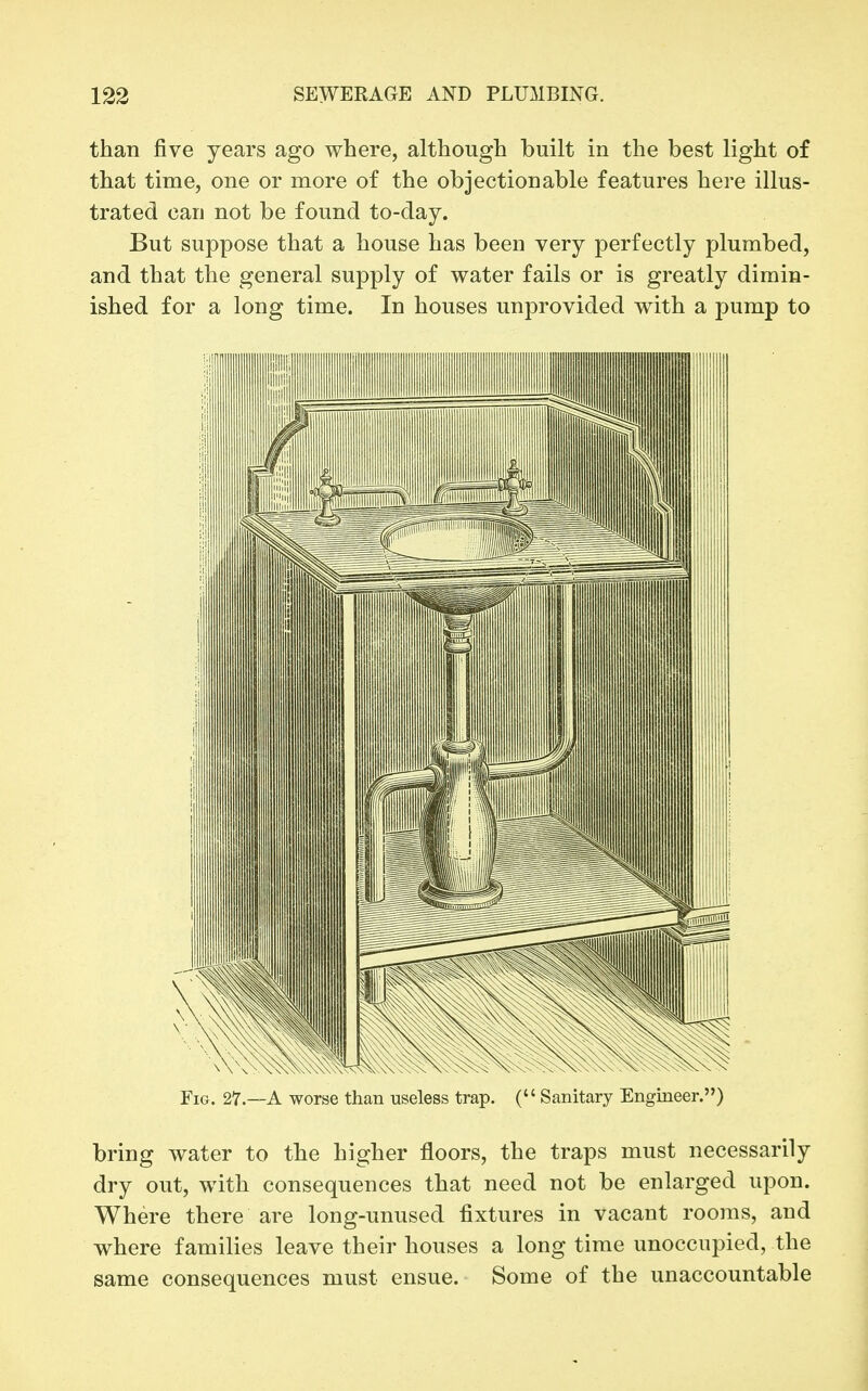 than five years ago where, although built in the best light of that time, one or more of the objectionable features here illus- trated can not be found to-day. But suppose that a house has been very perfectly plumbed, and that the general supply of water fails or is greatly dimin- ished for a long time. In houses unprovided with a pump to Fig. 27—a worse than useless trap. ( Sanitary Engineer.) bring water to the higher floors, the traps must necessarily dry out, with consequences that need not be enlarged upon. Where there are long-unused fixtures in vacant rooms, and where families leave their houses a long time unoccupied, the same consequences must ensue. Some of the unaccountable