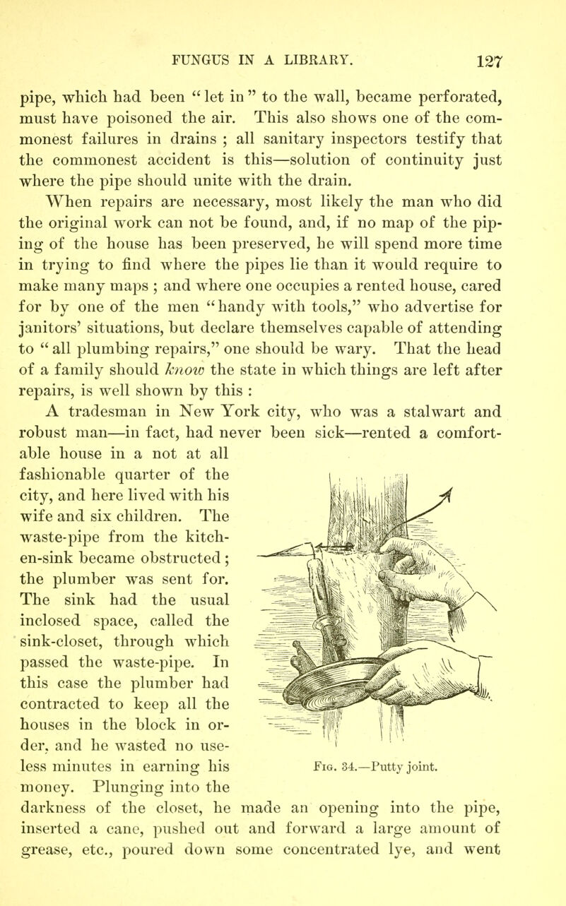 pipe, which had been  let in  to the wall, became perforated, must have poisoned the air. This also shows one of the com- monest failures in drains ; all sanitary inspectors testify that the commonest accident is this—solution of continuity just where the pipe should unite with the drain. When repairs are necessary, most likely the man who did the original work can not be found, and, if no map of the pip- ing of the house has been preserved, he will spend more time in trying to find where the pipes lie than it would require to make many maps ; and where one occupies a rented house, cared for by one of the men ''handy with tools, who advertise for janitors' situations, but declare themselves capable of attending to  all plumbing repairs, one should be wary. That the head of a family should knoio the state in which things are left after repairs, is well shown by this : A tradesman in New York city, who was a stalwart and robust man—in fact, had never been sick—rented a comfort- able house in a not at all fashionable quarter of the city, and here lived with his wife and six children. The waste-pipe from the kitch- en-sink became obstructed; the plumber was sent for. The sink had the usual inclosed space, called the sink-closet, through which passed the waste-pipe. In this case the plumber had contracted to keep all the houses in the block in or- der, and he wasted no use- less minutes in earning his money. Plunging into the darkness of the closet, he made an opening into the pipe, inserted a cane, pushed out and forward a large amount of grease, etc., poured down some concentrated lye, and went Fig. 34.—Putty joint.