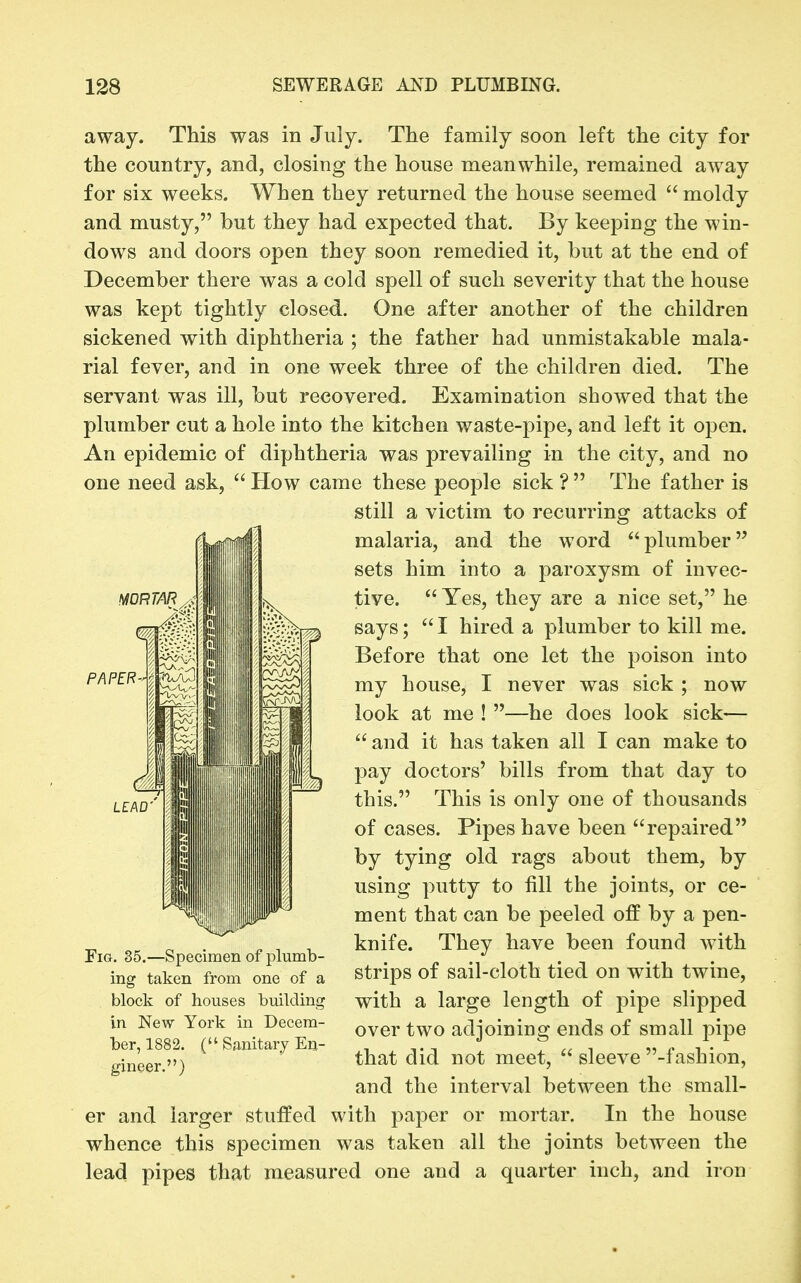 away. This was in July. The family soon left the city for the country, and, closing the house meanwhile, remained away for six weeks. When they returned the house seemed  moldy and musty, but they had expected that. By keeping the win- dows and doors open they soon remedied it, but at the end of December there was a cold spell of such severity that the house was kept tightly closed. One after another of the children sickened with diphtheria ; the father had unmistakable mala- rial fever, and in one week three of the children died. The servant was ill, but recovered. Examination showed that the plumber cut a hole into the kitchen waste-pipe, and left it ojjen. An epidemic of diphtheria was prevailing in the city, and no one need ask,  How came these people sick ?  The father is still a victim to recurring attacks of malaria, and the word plumber sets him into a paroxysm of invec- tive.  Yes, they are a nice set, he says;  I hired a plumber to kill me. Before that one let the poison into my house, I never was sick ; now look at me ! —he does look sick—  and it has taken all I can make to pay doctors' bills from that day to this. This is only one of thousands of cases. Pipes have been repaired by tying old rags about them, by using putty to fill the joints, or ce- ment that can be peeled off by a pen- knife. They have been found with strips of sail-cloth tied on with twine, with a large length of j^ipe slipped over two adjoining ends of small pipe that did not meet,  sleeve -fashion, and the interval between the small- er and larger stuffed with paper or mortar. In the house whence this specimen was taken all the joints between the lead pipes that measured one and a quarter inch, and iron Fig. 35.—Specimen of plumb- ing taken from one of a block of houses building in New York in Decem- ber, 1882. ( Sanitary En- gineer.)