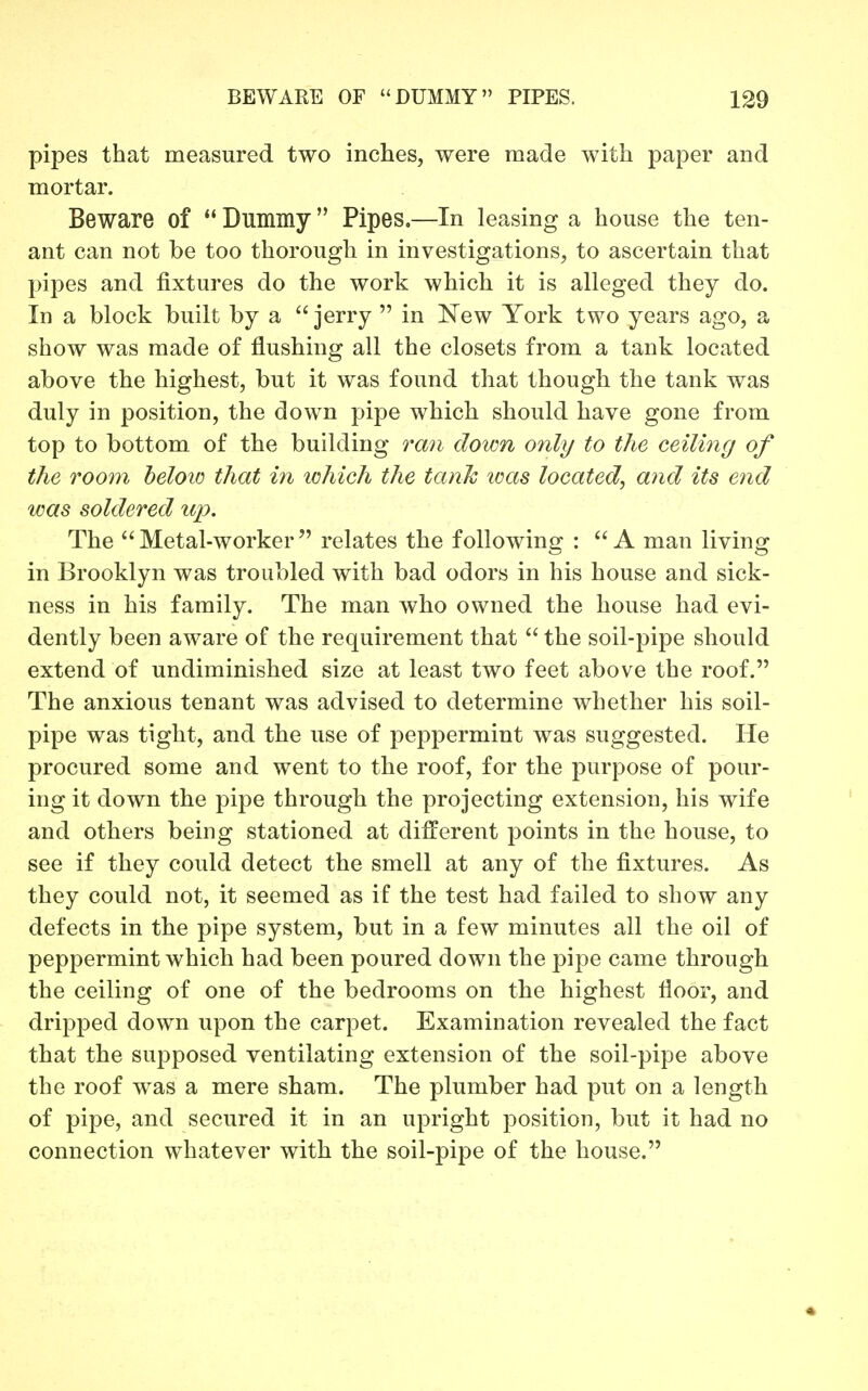 pipes that measured two inches, were made with paper and mortar. Beware of *' Dummy Pipes,—In leasing a house the ten- ant can not be too thorough in investigations, to ascertain that pipes and fixtures do the work which it is alleged they do. In a block built by a  jerry  in ISTew York two years ago, a show was made of flushing all the closets from a tank located above the highest, but it was found that though the tank was duly in position, the down pipe which should have gone from top to bottom of the building ra7i down only to the ceiling of the room heloio that in ichich the tank loas located, and its end was soldered up. The Metal-worker relates the following : A man living in Brooklyn was troubled with bad odors in his house and sick- ness in his family. The man who owned the house had evi- dently been aware of the requirement that  the soil-pipe should extend of undiminished size at least two feet above the roof. The anxious tenant was advised to determine whether his soil- pipe was tight, and the use of peppermint was suggested. He procured some and went to the roof, for the purpose of pour- ing it down the pipe through the projecting extension, his wife and others being stationed at different points in the house, to see if they could detect the smell at any of the fixtures. As they could not, it seemed as if the test had failed to show any defects in the pipe system, but in a few minutes all the oil of peppermint which had been poured down the pipe came through the ceiling of one of the bedrooms on the highest floor, and dripped down upon the carpet. Examination revealed the fact that the supposed ventilating extension of the soil-pipe above the roof was a mere sham. The plumber had put on a length of pipe, and secured it in an upright position, but it had no connection whatever with the soil-pipe of the house.