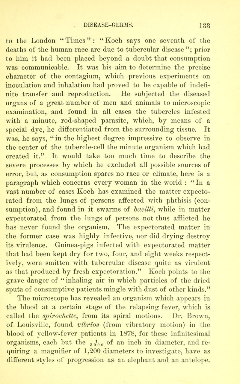 to the London  Times :  Koch says one seventh of the deaths of the human race are due to tubercular disease; prior to him it had been placed beyond a doubt that consumption was communicable. It was his aim to determine the precise character of the contagium, which previous experiments on inoculation and inhalation had proved to be capable of indefi- nite transfer and reproduction. He subjected the diseased organs of a great number of men and animals to microscopic examination, and found in all cases the tubercles infested with a minute, rod-shaped parasite, which, by means of a special dye, he differentiated from the surrounding tissue. It was, he says,  in the highest degree impressive to observe in the center of the tubercle-cell the minute organism which had created it. It would take too much time to describe the severe processes by which he excluded all possible sources of error, but, as consumption spares no race or climate, here is a paragraph which concerns every woman in the world : In a vast number of cases Koch has examined the matter expecto- rated from the lungs of persons affected with phthisis (con- sumption), and found in it swarms of hacilli, while in matter expectorated from the lungs of persons not thus afflicted he has never found the organism. The expectorated matter in the former case was highly infective, nor did drying destroy its virulence. Guinea-pigs infected with expectorated matter that had been kept dry for two, four, and eight weeks respect- ively, were smitten with tubercular disease quite as virulent as that produced by fresh expectoration. Koch points to the grave danger of  inhaling air in which particles of the dried sputa of consumptive patients mingle with dust of other kinds. The microscope has revealed an organism which appears in the blood at a certain stage of the relapsing fever, which is called the spirochette, from its spiral motions. Dr. Brown, of Louisville, found vibrios (from vibratory motion) in the blood of yellow-fever patients in 1878, for these infinitesimal organisms, each but the y^or mch. in diameter, and re- quiring a magnifier of 1,200 diameters to investigate, have as different styles of progression as an elephant and an antelope.