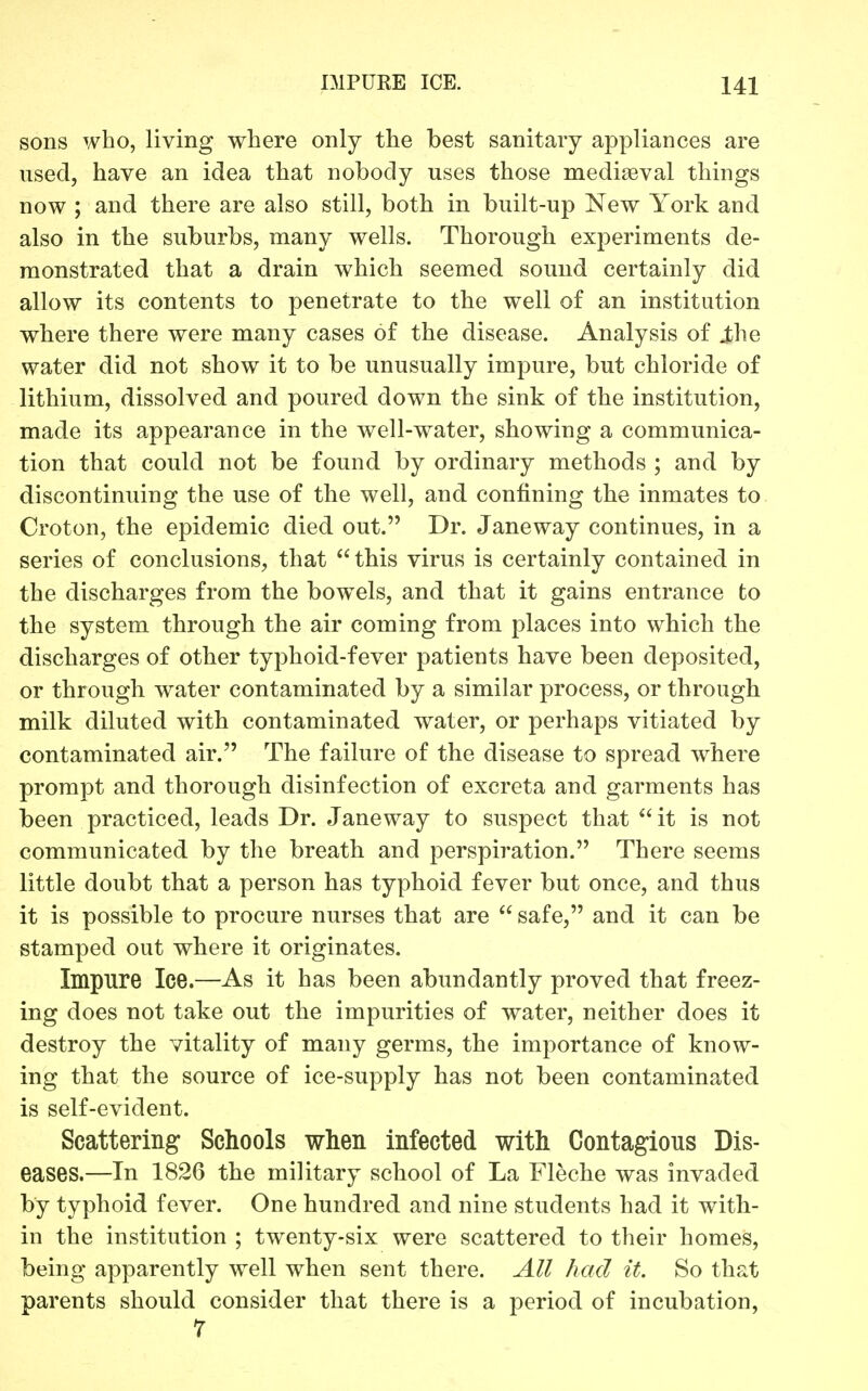 sons who, living where only the best sanitary appliances are used, have an idea that nobody uses those mediaeval things now ; and there are also still, both in built-up New York and also in the suburbs, many wells. Thorough experiments de- monstrated that a drain which seemed sound certainly did allow its contents to penetrate to the well of an institution where there were many cases of the disease. Analysis of j^he water did not show it to be unusually impure, but chloride of lithium, dissolved and poured down the sink of the institution, made its appearance in the well-water, showing a communica- tion that could not be found by ordinary methods ; and by discontinuing the use of the well, and confining the inmates to Croton, the epidemic died out. Dr. Janeway continues, in a series of conclusions, that this virus is certainly contained in the discharges from the bowels, and that it gains entrance to the system through the air coming from places into which the discharges of other typhoid-fever patients have been deposited, or through water contaminated by a similar process, or through milk diluted with contaminated water, or perhaps vitiated by contaminated air. The failure of the disease to spread where prompt and thorough disinfection of excreta and garments has been practiced, leads Dr. Janeway to suspect that it is not communicated by the breath and perspiration. There seems little doubt that a person has typhoid fever but once, and thus it is possible to procure nurses that are  safe, and it can be stamped out where it originates. Impure Ice.—As it has been abundantly proved that freez- ing does not take out the impurities of water, neither does it destroy the vitality of many germs, the importance of know- ing that the source of ice-supply has not been contaminated is self-evident. Scattering Schools when Infected with Contagions Dis- eases.—In 1826 the military school of La Fleche was invaded by typhoid fever. One hundred and nine students had it with- in the institution ; twenty-six were scattered to their homes, being apparently well when sent there. All had it. So that parents should consider that there is a period of incubation, r