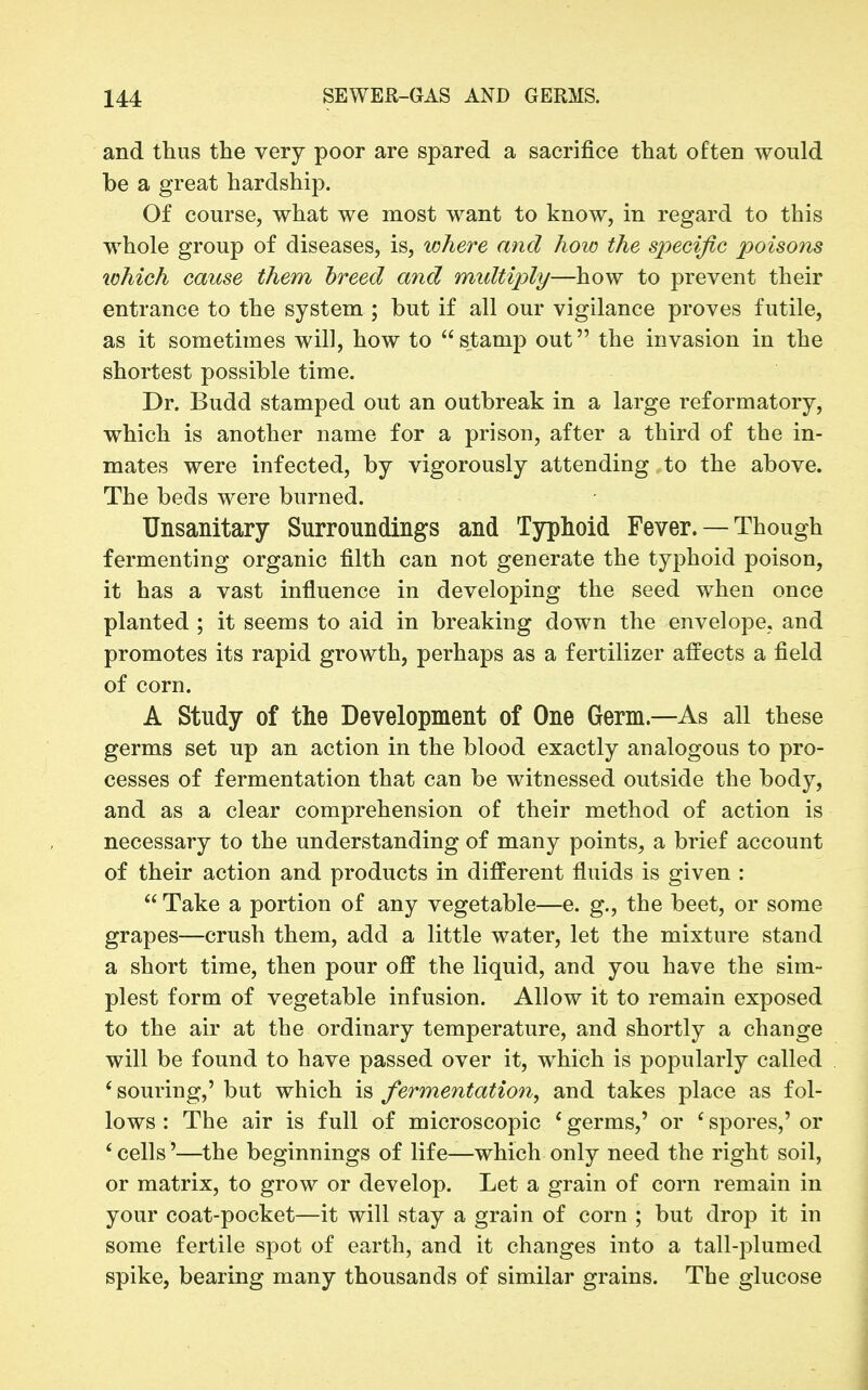 and thus the very poor are spared a sacrifice that often would be a great hardship. Of course, what we most want to know, in regard to this whole group of diseases, is, where and lioio the specific poisons xohich cause them breed and midtiply—how to prevent their entrance to the system ; but if all our vigilance proves futile, as it sometimes will, how to stamp out the invasion in the shortest possible time. Dr. Budd stamped out an outbreak in a large reformatory, which is another name for a prison, after a third of the in- mates were infected, by vigorously attending to the above. The beds were burned. Unsanitary Surroundings and Typhoid Fever. — Though fermenting organic filth can not generate the typhoid poison, it has a vast influence in developing the seed when once planted ; it seems to aid in breaking down the envelope, and promotes its rapid growth, perhaps as a fertilizer affects a field of corn. A Study of the Development of One Germ.—As all these germs set up an action in the blood exactly analogous to pro- cesses of fermentation that can be witnessed outside the body, and as a clear comprehension of their method of action is necessary to the understanding of many points, a brief account of their action and products in different fluids is given :  Take a portion of any vegetable—e. g., the beet, or some grapes—crush them, add a little water, let the mixture stand a short time, then pour off the liquid, and you have the sim- plest form of vegetable infusion. Allow it to remain exposed to the air at the ordinary temperature, and shortly a change will be found to have passed over it, which is popularly called ' souring,' but which is fermentation, and takes place as fol- lows : The air is full of microscopic ' germs,' or ' spores,' or * cells'—the beginnings of life—which only need the right soil, or matrix, to grow or develop. Let a grain of corn remain in your coat-pocket—it will stay a grain of corn ; but drop it in some fertile spot of earth, and it changes into a tall-plumed spike, bearing many thousands of similar grains. The glucose