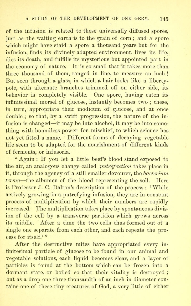 of the infusion is related to these universally diffused spores, just as the waiting earth is to the grain of corn ; and a spore which might have staid a spore a thousand years but for the infusion, finds its divinely adapted environment, lives its life, dies its death, and fulfills its mysterious but appointed part in the economy of nature. It is so small that it takes more than three thousand of them, ranged in line, to measure an inch ! But seen through a glass, in which a hair looks like a liberty- pole, with alternate branches trimmed off on either side, its behavior is completely visible. One spore, having eaten its infinitesimal morsel of glucose, instantly becomes two ; these, in turn, appropriate their modicum of glucose, and at once double ; so that, by a swift progression, the nature of the in- fusion is changed—it may be into alcohol, it may be into some- thing with boundless power for mischief, to which science has not yet fitted a name. Different forms of decaying vegetable life seem to be adapted for the nourishment of different kinds of ferments, or infusoria.  Again : If you let a little beef's blood stand exposed to the air, an analogous change called putrefaction takes place in it, through the agency of a still smaller devourer, the bacterium termo—the albumen of the blood representing the soil. Here is Professor J. C. Dalton's description of the process : ' While actively growing in a putrefying infusion, they are in constant process of multiplication by which their numbers are rapidly increased. The multiplication takes place by spontaneous divis- ion of the cell by a transverse partition which grows across its middle. After a time the two cells thus formed out of a single one separate from each other, and each repeats the pro- cess for itself.' After the destructive mites have appropriated every in- finitesimal particle of glucose to be found in our animal and vegetable solutions, each liquid becomes clear, and a layer of particles is found at the bottom which can be frozen into a dormant state, or boiled so that their vitality is destroyed ; but as a drop one three thousandth of an inch in diameter con- tains one of these tiny creatures of God, a very little of either