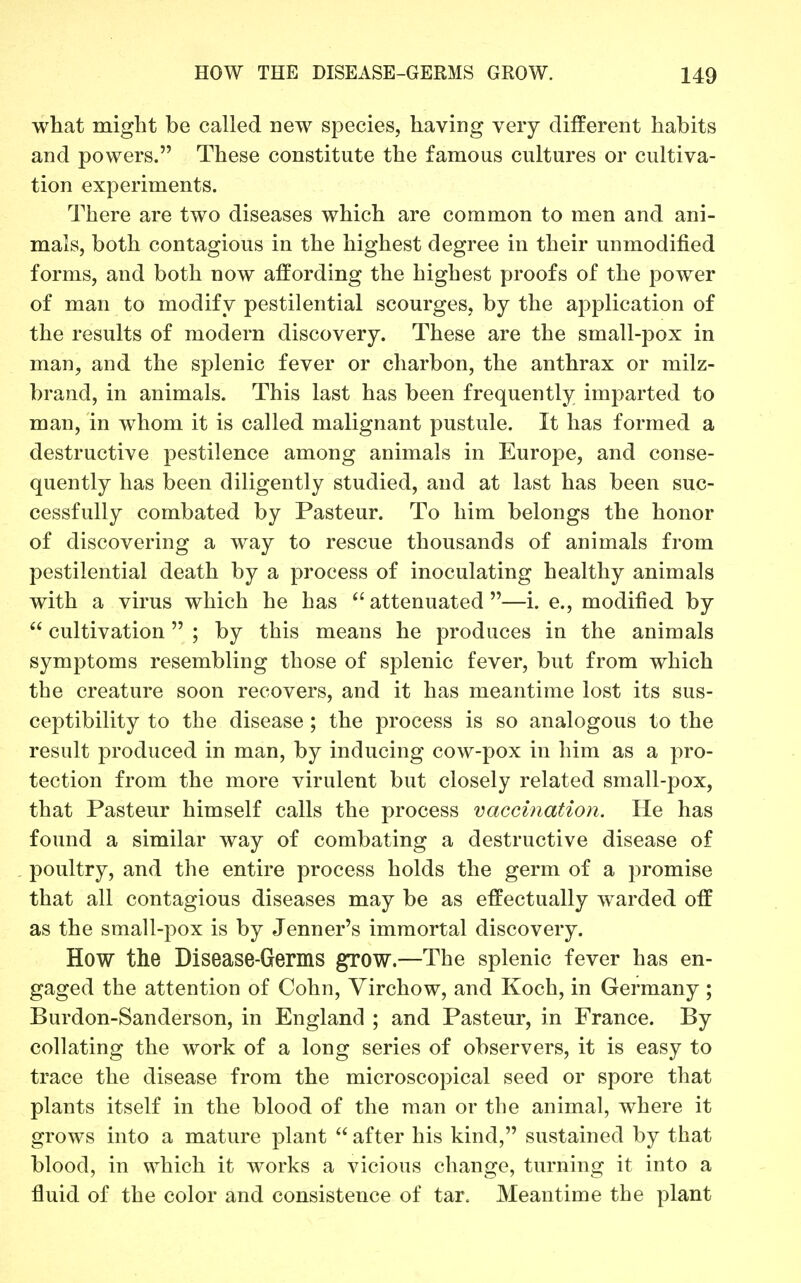 what might be called new species, having very different habits and powers. These constitute the famous cultures or cultiva- tion experiments. There are two diseases which are common to men and ani- mals, both contagious in the highest degree in their unmodified forms, and both now affording the highest proofs of the power of man to modify pestilential scourges, by the application of the results of modern discovery. These are the small-pox in man, and the splenic fever or cliarbon, the anthrax or milz- brand, in animals. This last has been frequently imparted to man, in whom it is called malignant pustule. It has formed a destructive pestilence among animals in Europe, and conse- quently has been diligently studied, and at last has been suc- cessfully combated by Pasteur. To him belongs the honor of discovering a way to rescue thousands of animals from pestilential death by a process of inoculating healthy animals with a virus which he has attenuated —i. e., modified by  cultivation  ; by this means he produces in the animals symptoms resembling those of splenic fever, but from which the creature soon recovers, and it has meantime lost its sus- ceptibility to the disease ; the process is so analogous to the result produced in man, by inducing cow-pox in him as a pro- tection from the more virulent but closely related small-pox, that Pasteur himself calls the process vaccination. He has found a similar way of combating a destructive disease of poultry, and the entire process holds the germ of a promise that all contagious diseases may be as effectually warded off as the small-pox is by Jenner's immortal discovery. How the Disease-Germs grow.—The splenic fever has en- gaged the attention of Cohn, Virchow, and Koch, in Germany ; Burdon-Sanderson, in England ; and Pasteur, in France. By collating the work of a long series of observers, it is easy to trace the disease from the microscopical seed or spore that plants itself in the blood of the man or the animal, where it grows into a mature plant  after his kind, sustained by that blood, in which it works a vicious change, turning it into a fluid of the color and consistence of tar. Meantime the plant