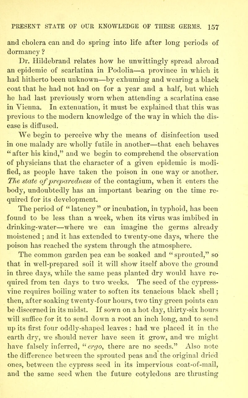 and cholera can and do spring into life after long periods of dormancy ? Dr. Hildebrand relates how he unwittingly spread abroad an epidemic of scarlatina in Podolia—a province in which it had hitherto been unknown—by exhuming and wearing a black coat that he had not had on for a year and a half, but which he had last previously worn when attending a scarlatina case in Vienna. In extenuation, it must be explained that this was previous to the modern knowledge of the way in which the dis- ease is diffused. We begin to perceive why the means of disinfection used in one malady are wholly futile in another—that each behaves  after his kind, and we begin to comprehend the observation of physicians that the character of a given epidemic is modi- fied, as people have taken the poison in one way or another. The state of preparedness of the contagium, when it enters the body, undoubtedly has an important bearing on the time re- quired for its development. The period of  latency  or incubation, in typhoid, has been found to be less than a week, when its virus was imbibed in drinking-water—where we can imagine the germs already moistened; and it has extended to twenty-one days, where the poison has reached the system through the atmosphere. The common garden pea can be soaked and  sprouted, so that in well-prepared soil it will show itself above the ground in three days, while the same peas planted dry would have re- quired from ten days to two weeks. The seed of the cypress- vine requires boiling water to soften its tenacious black shell; then, after soaking twenty-four hours, two tiny green points can be discerned in its midst. If sown on a hot day, thirty-six hours will suffice for it to send down a root an inch long, and to send up its first four oddly-shaped leaves : had we placed it in the earth dry, we sbould never have seen it grow, and we might have falsely inferred, ergo, there are no seeds. Also note the difference between the sprouted peas and the original dried ones, between the cypress seed in its impervious coat-of-mail, and the same seed when the future cotyledons are thrusting