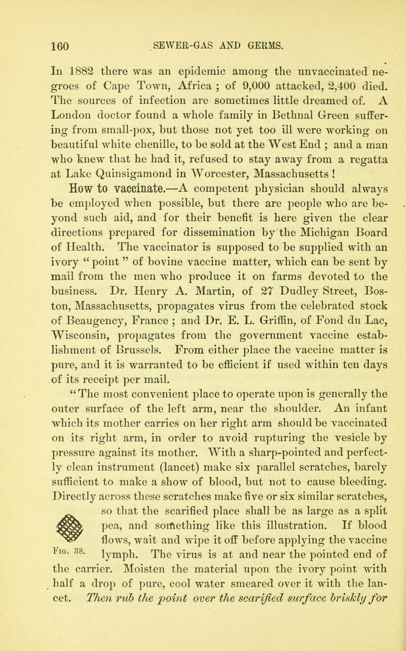 In 1882 there was an epidemic among the imvaccinated ne- groes of Cape Town, Africa ; of 9,000 attacked, 2,400 died. The sources of infection are sometimes little dreamed of. A London doctor found a whole family in Bethnal Green suffer- ing from small-pox, but those not yet too ill were working on beautiful white chenille, to be sold at the West End ; and a man who knew that he had it, refused to stay away from a regatta at Lake Quinsigamond in Worcester, Massachusetts ! How to vaccinate.—A competent physician should always be employed when possible, but there are people who are be- yond such aid, and for their benefit is here given the clear directions prepared for dissemination by the Michigan Board of Health. The vaccinator is supposed to be supplied with an ivory  point  of bovine vaccine matter, which can be sent by mail from the men who produce it on farms devoted to the business. Dr. Henry A. Martin, of 27 Dudley Street, Bos- ton, Massachusetts, propagates virus from the celebrated stock of Beaugency, France ; and Dr. E. L. Griffin, of Fond du Lac, Wisconsin, propagates from the government vaccine estab- lishment of Brussels. From either place the vaccine matter is pure, and it is warranted to be efficient if used within ten days of its receipt per mail.  The most convenient place to operate upon is generally the outer surface of the left arm, near the shoulder. An infant which its mother carries on her right arm should be vaccinated on its right arm, in order to avoid rupturing the vesicle by pressure against its mother. With a sharp-pointed and perfect- ly clean instrument (lancet) make six parallel scratches, barely sufficient to make a show of blood, but not to cause bleeding. Directly across these scratches make five or six similar scratches, so that the scarified place shall be as large as a split pea, and something like this illustration. If blood flows, wait and wipe it off before applying the vaccine lymph. The virus is at and near the pointed end of the carrier. Moisten the material upon the ivory point with _ half a dro]) of pure, cool water smeared over it with the lan- cet. T/ie7i rub the point over the scarified surface briskly for