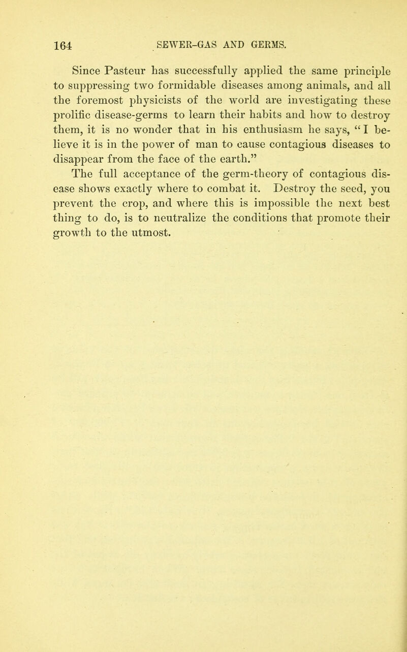 Since Pasteur has successfully applied the same principle to suppressing two formidable diseases among animals, and all the foremost physicists of the world are investigating these prolific disease-germs to learn their habits and how to destroy them, it is no wonder that in his enthusiasm he says,  I be- lieve it is in the power of man to cause contagious diseases to disappear from the face of the earth. The full acceptance of the germ-theory of contagious dis- ease shows exactly where to combat it. Destroy the seed, you prevent the crop, and where this is impossible the next best thing to do, is to neutralize the conditions that promote their growth to the utmost.