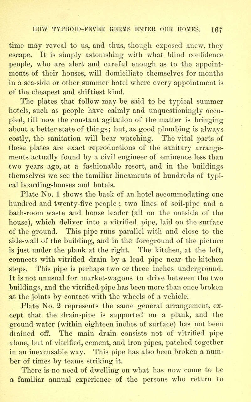 time may reveal to us, and thus, though exposed anew, they escape. It is simply astonishing with what blind confidence people, who are alert and careful enough as to the appoint- ments of their houses, will domiciliate themselves for months in a sea-side or other summer hotel where every appointment is of the cheapest and shiftiest kind. The plates that follow may be said to be typical summer hotels, such as people have calmly and unquestioningly occu- pied, till now the constant agitation of the matter is bringing about a better state of things; but, as good plumbing is always costly, the sanitation will bear watching. The vital parts of these plates are exact reproductions of the sanitary arrange- ments actually found by a civil engineer of eminence less than two years ago, at a fashionable resort, and in the buildings themselves we see the familiar lineaments of hundreds of typi- cal boarding-houses and hotels. Plate No. 1 shows the back of an hotel accommodating one hundred and twenty-five people ; two lines of soil-pipe and a bath-room waste and house leader (all on the outside of the house), which deliver into a vitrified pipe, laid on the surface of the ground. This pipe runs parallel with and close to the side-wall of the building, and in the foreground of the picture is just under the plank at the right. The kitchen, at the left, connects with vitrified drain by a lead pipe near the kitchen steps. This pipe is perhaps two or three inches underground. It is not unusual for market-wagons to drive between the two buildings, and the vitrified pipe has been more than once broken at the joints by contact with the wheels of a vehicle. Plate No. 2 represents the same general arrangement, ex- cept that the drain-pipe is supported on a plank, and the ground-water (within eighteen inches of surface) has not been drained off. The main drain consists not of vitrified pipe alone, but of vitrified, cement, and iron pipes, patched together in an inexcusable way. This pipe has also been broken a num- ber of times by teams striking it. There is no need of dwelling on what has now come to be a familiar annual experience of the persons who return to