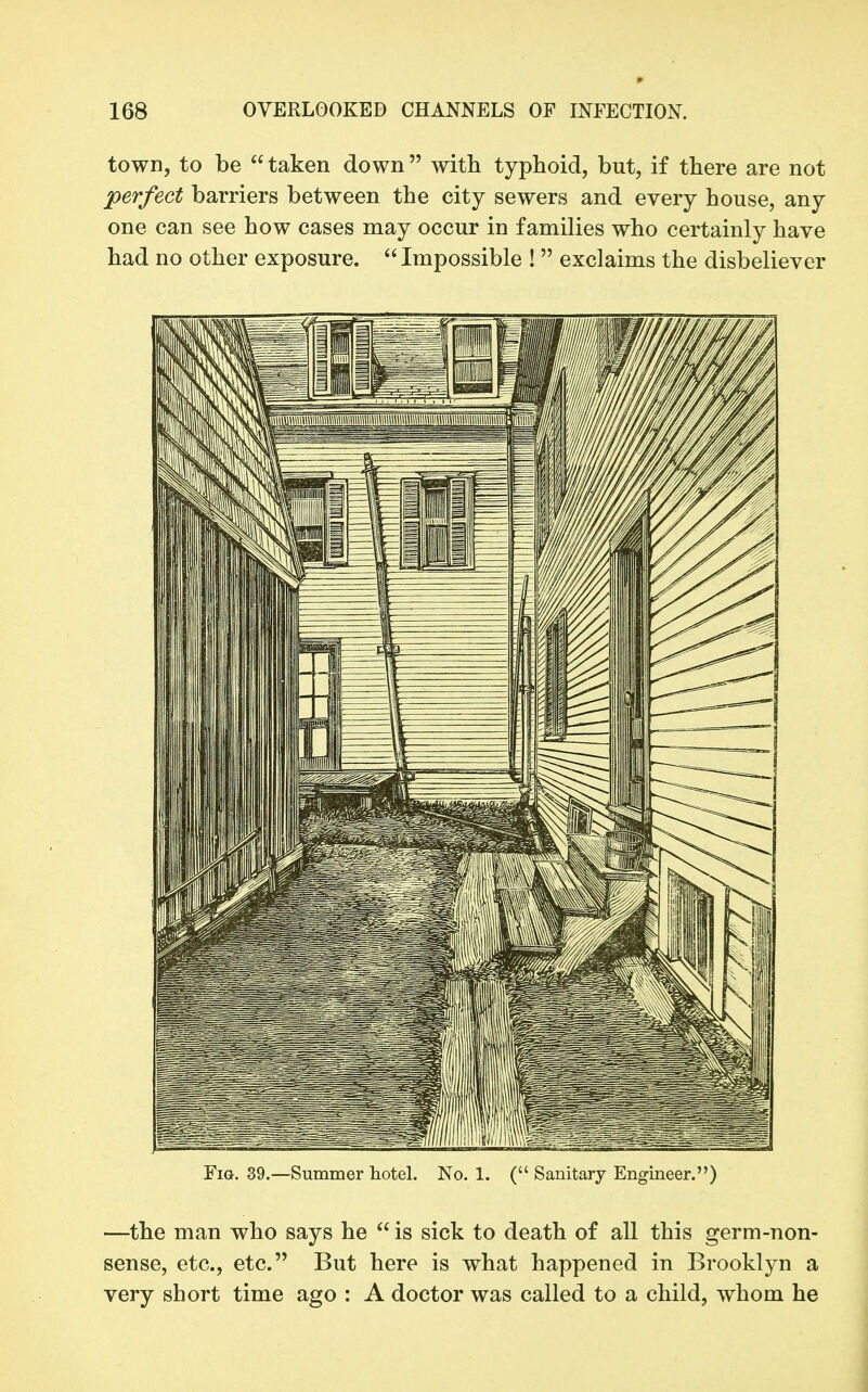 town, to be  taken down  with typhoid, but, if there are not perfect barriers between the city sewers and every house, any one can see how cases may occur in families who certainly have had no other exposure. Impossible ! exclaims the disbeliever Fig. 39.—Summer hotel. No, 1. ( Sanitary Engineer,) —the man who says he  is sick to death of all this germ-non- sense, etc., etc. But here is what happened in Brooklyn a very short time ago : A doctor was called to a child, whom he