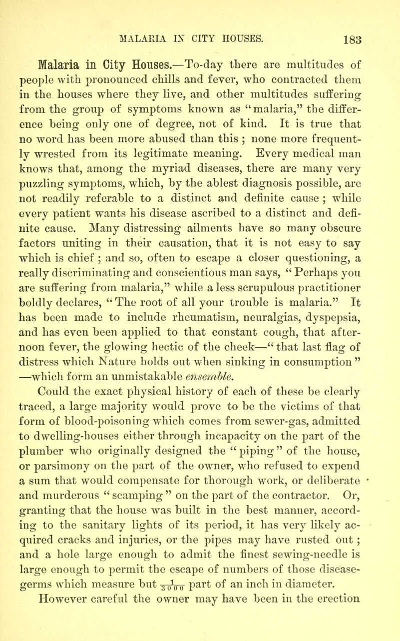 Malaria in City Houses.—To-day there are multitudes of people with pronounced chills and fever, who contracted them in the houses where they live, and other multitudes suffering from the group of symptoms known as malaria, the differ- ence being only one of degree, not of kind. It is true that no word has been more abused than this ; none more frequent- ly wrested from its legitimate meaning. Every medical man knows that, among the myriad diseases, there are many very puzzling symptoms, which, by the ablest diagnosis possible, are not readily referable to a distinct and definite cause ; while every patient wants his disease ascribed to a distinct and defi- nite cause. Many distressing ailments have so many obscure factors uniting in their causation, that it is not easy to say which is chief ; and so, often to escape a closer questioning, a really discriminating and conscientious man says,  Perhaps you are suffering from malaria, while a less scrupulous practitioner boldly declares, ^' The root of all your trouble is malaria. It has been made to include rheumatism, neuralgias, dyspepsia, and has even been applied to that constant cough, that after- noon fever, the glowing hectic of the cheek— that last flag of distress which Nature holds out when sinking in consumption  —which form an unmistakable ensemble. Could the exact physical history of each of these be clearly traced, a large majority would prove to be the victims of that form of blood-poisoning which comes from sewer-gas, admitted to dwelling-houses either through incapacity on the part of the plumber who originally designed the  piping of the house, or parsimony on the part of the owner, who refused to expend a sum that would compensate for thorough work, or deliberate and murderous  scamping  on the part of the contractor. Or, granting that the house was built in the best manner, accord- ing to the sanitary lights of its period, it has very likely ac- quired cracks and injuries, or the pipes may have rusted out ; and. a hole large enough to admit the finest sewing-needle is large enough to permit the escape of numbers of those disease- germs which measure but -3-0V0 P^^^ i^ch in diameter. However careful the owner may have been in the erection