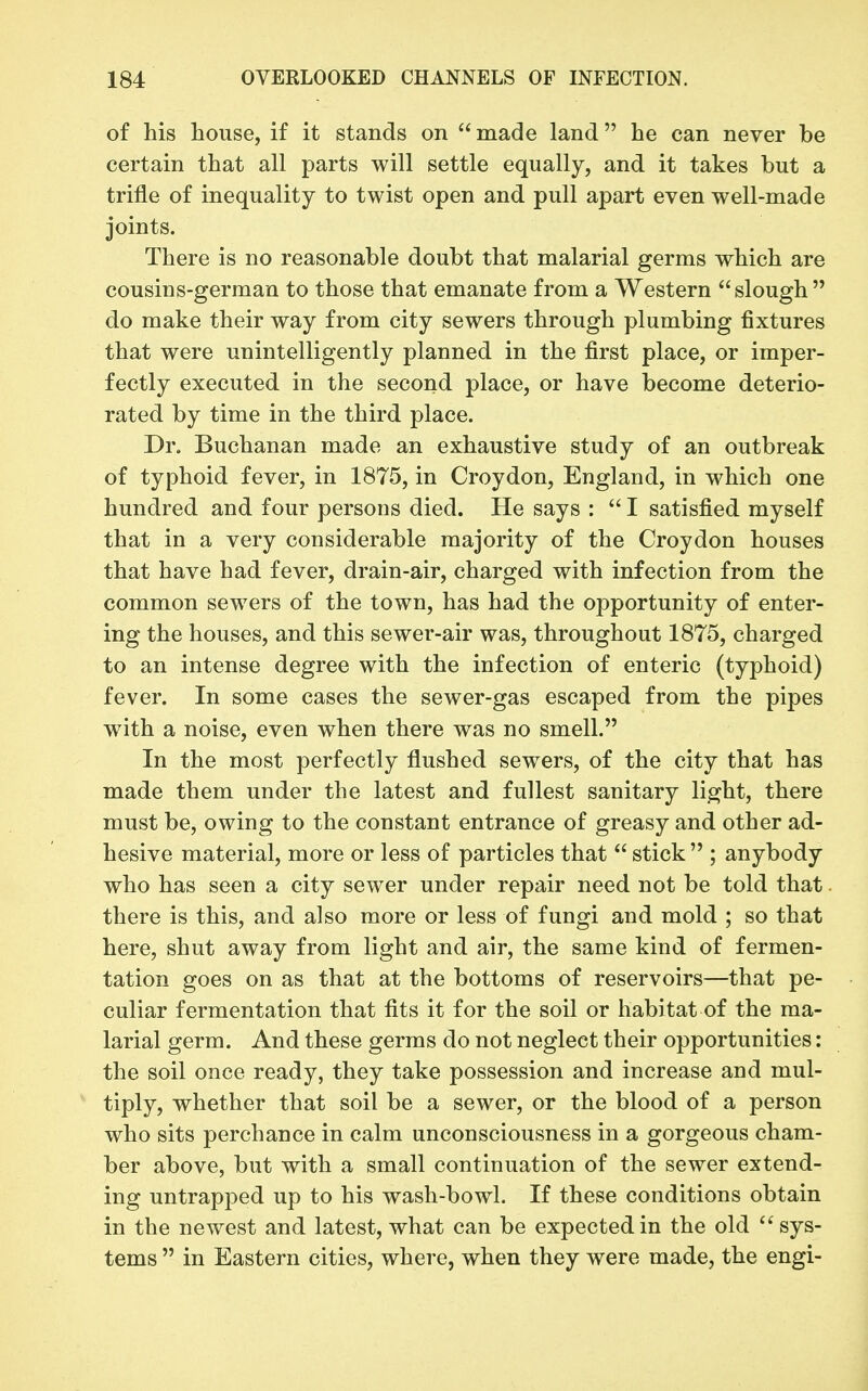 of his house, if it stands on  made land he can never be certain that all parts will settle equally, and it takes but a trifle of inequality to twist open and pull apart even well-made joints. There is no reasonable doubt that malarial germs which are cousins-german to those that emanate from a Western slough do make their way from city sewers through plumbing fixtures that were unintelligently planned in the first place, or imper- fectly executed in the second place, or have become deterio- rated by time in the third place. Dr. Buchanan made an exhaustive study of an outbreak of typhoid fever, in 1875, in Croydon, England, in which one hundred and four persons died. He says :  I satisfied myself that in a very considerable majority of the Croydon houses that have had fever, drain-air, charged with infection from the common sewers of the town, has had the opportunity of enter- ing the houses, and this sewer-air was, throughout 1875, charged to an intense degree with the infection of enteric (typhoid) fever. In some cases the sewer-gas escaped from the pipes with a noise, even when there was no smell. In the most perfectly flushed sewers, of the city that has made them under the latest and fullest sanitary light, there must be, owing to the constant entrance of greasy and other ad- hesive material, more or less of particles that  stick  ; anybody who has seen a city sewer under repair need not be told that. there is this, and also more or less of fungi and mold ; so that here, shut away from light and air, the same kind of fermen- tation goes on as that at the bottoms of reservoirs—that pe- culiar fermentation that fits it for the soil or habitat of the ma- larial germ. And these germs do not neglect their opportunities: the soil once ready, they take possession and increase and mul- tiply, whether that soil be a sewer, or the blood of a person who sits perchance in calm unconsciousness in a gorgeous cham- ber above, but with a small continuation of the sewer extend- ing untrapped up to his wash-bowl. If these conditions obtain in the newest and latest, what can be expected in the old sys- tems  in Eastern cities, where, when they were made, the engi-