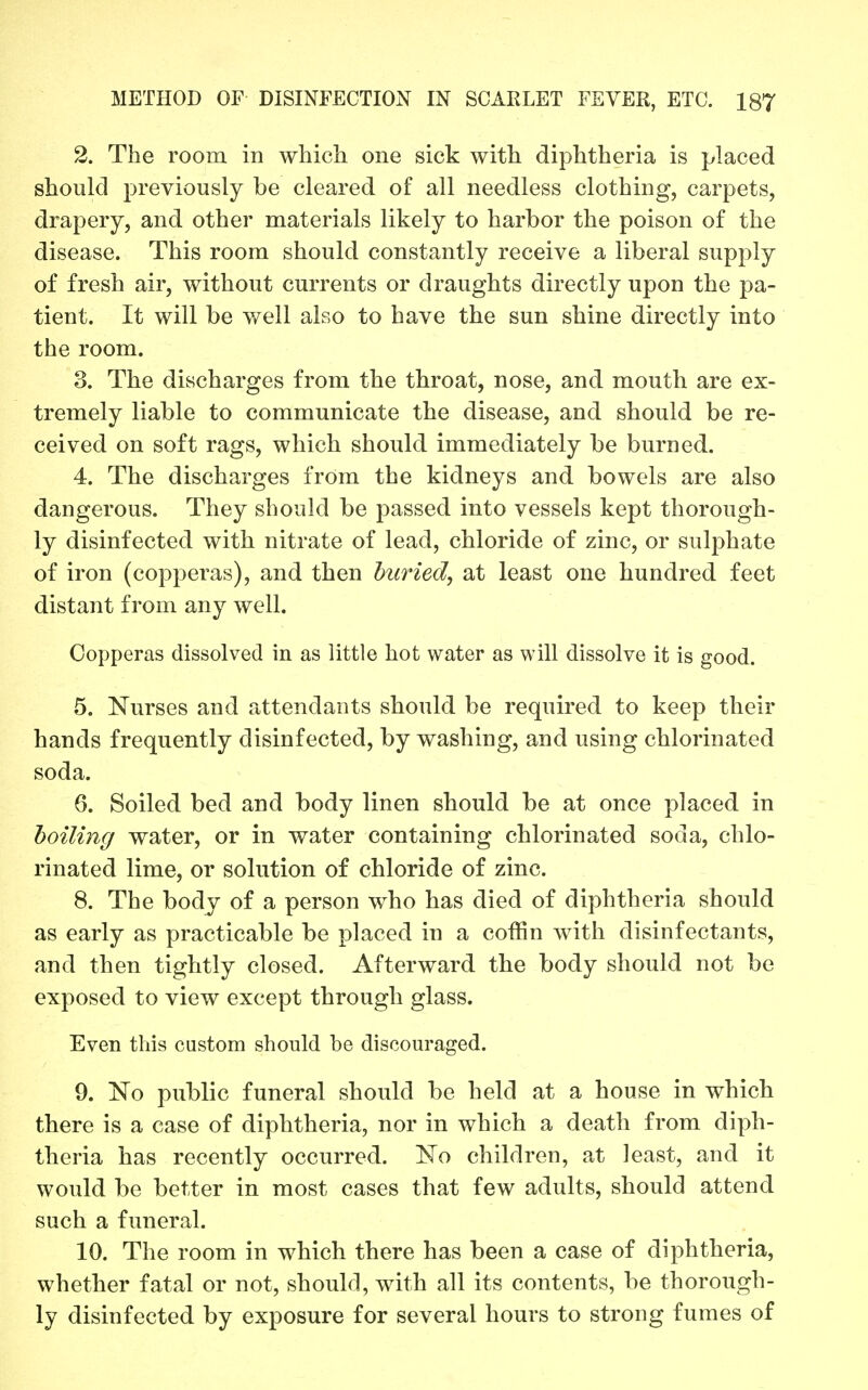 2. The room in which one sick with diphtheria is placed should previously be cleared of all needless clothing, carpets, drapery, and other materials likely to harbor the poison of the disease. This room should constantly receive a liberal supply of fresh air, without currents or draughts directly upon the pa- tient. It will be v/ell also to have the sun shine directly into the room. 3. The discharges from the throat, nose, and mouth are ex- tremely liable to communicate the disease, and should be re- ceived on soft rags, which should immediately be burned. 4. The discharges from the kidneys and bowels are also dangerous. They should be passed into vessels kept thorough- ly disinfected with nitrate of lead, chloride of zinc, or sulphate of iron (copperas), and then buried, at least one hundred feet distant from any well. Copperas dissolved in as little hot water as will dissolve it is good. 5. Nurses and attendants should be required to keep their hands frequently disinfected, by washing, and using chlorinated soda. 6. Soiled bed and body linen should be at once placed in hoiling water, or in water containing chlorinated soda, chlo- rinated lime, or solution of chloride of zinc. 8. The body of a person who has died of diphtheria should as early as practicable be placed in a coffin with disinfectants, and then tightly closed. Afterward the body should not be exposed to view except through glass. Even this custom should be discouraged. 9. No public funeral should be held at a house in which there is a case of diphtheria, nor in which a death from diph- theria has recently occurred. No children, at least, and it would be better in most cases that few adults, should attend such a funeral. 10. The room in which there has been a case of diphtheria, whether fatal or not, should, with all its contents, be thorough- ly disinfected by exposure for several hours to strong fumes of