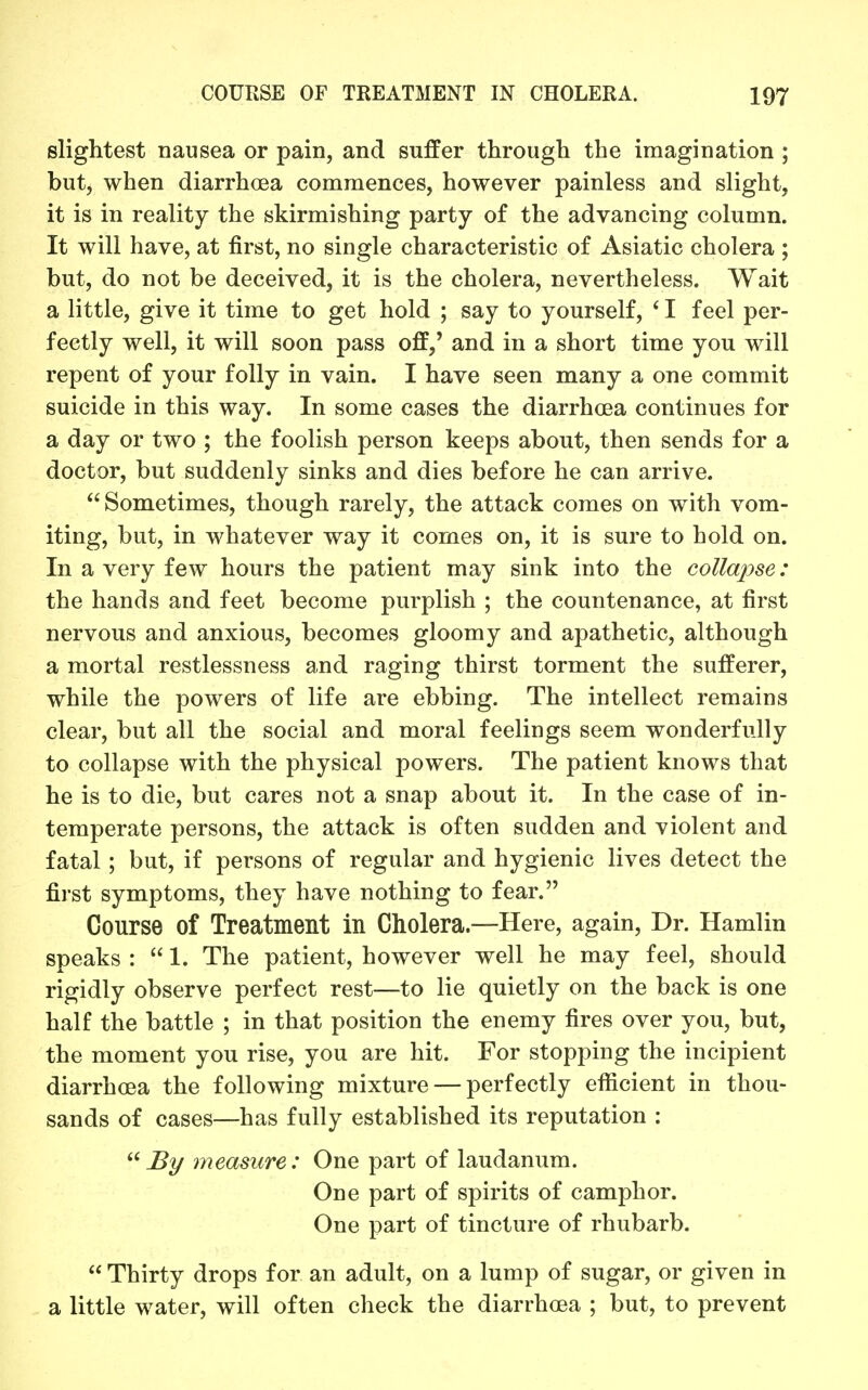 slightest nausea or pain, and suffer through the imagination ; butj when diarrhoea commences, however painless and slight, it is in reality the skirmishing party of the advancing column. It will have, at first, no single characteristic of Asiatic cholera ; but, do not be deceived, it is the cholera, nevertheless. Wait a little, give it time to get hold ; say to yourself, ' I feel per- fectly well, it will soon pass off,' and in a short time you will repent of your folly in vain. I have seen many a one commit suicide in this way. In some cases the diarrhoea continues for a day or two ; the foolish person keeps about, then sends for a doctor, but suddenly sinks and dies before he can arrive. Sometimes, though rarely, the attack comes on with vom- iting, but, in whatever way it comes on, it is sure to hold on. In a very few hours the patient may sink into the collapse: the hands and feet become purplish ; the countenance, at first nervous and anxious, becomes gloomy and apathetic, although a mortal restlessness and raging thirst torment the sufferer, while the powers of life are ebbing. The intellect remains clear, but all the social and moral feelings seem wonderfully to collapse with the physical powers. The patient knows that he is to die, but cares not a snap about it. In the case of in- temperate persons, the attack is often sudden and violent and fatal; but, if persons of regular and hygienic lives detect the first symptoms, they have nothing to fear. Course of Treatment in Cholera.—Here, again. Dr. Hamlin speaks :  1. The patient, however well he may feel, should rigidly observe perfect rest—to lie quietly on the back is one half the battle ; in that position the enemy fires over you, but, the moment you rise, you are hit. For stopping the incipient diarrhoea the following mixture — perfectly efl^icient in thou- sands of cases—has fully established its reputation : ^2/ measure: One part of laudanum. One part of spirits of camphor. One part of tincture of rhubarb.  Thirty drops for an adult, on a lump of sugar, or given in a little water, will often check the diarrhoea ; but, to prevent