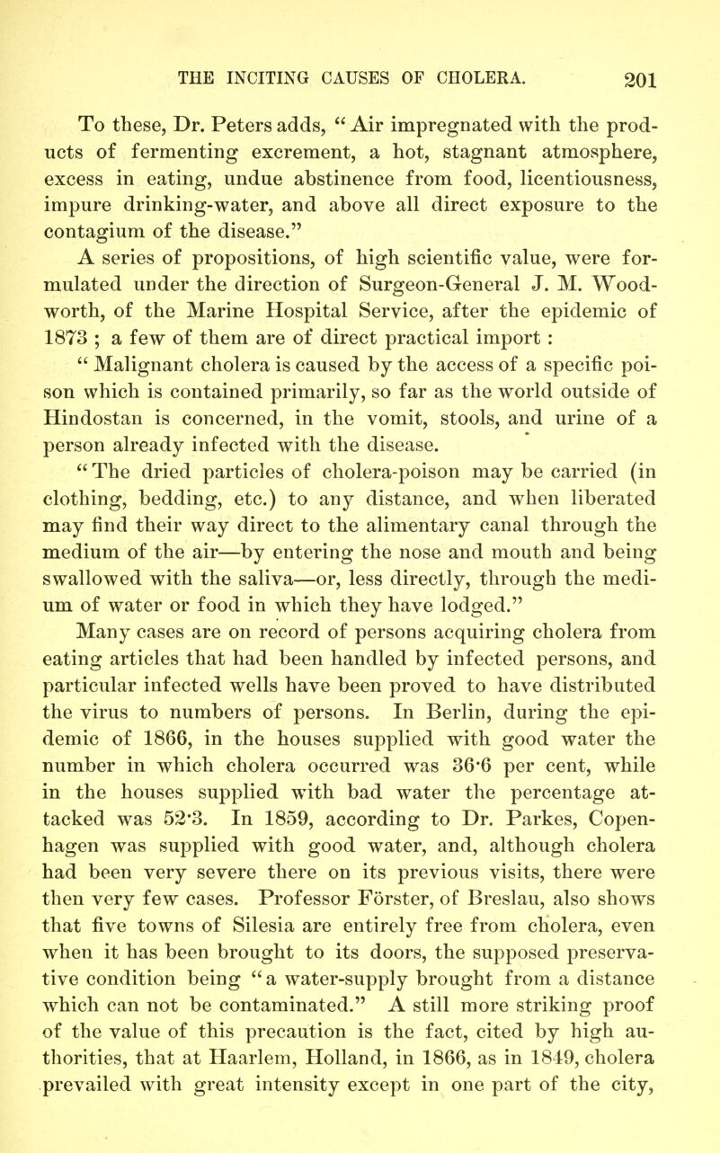 To these, Dr. Peters adds, Air impregnated with the prod- ucts of fermenting excrement, a hot, stagnant atmosphere, excess in eating, undue abstinence from food, licentiousness, impure drinking-water, and above all direct exposure to the contagium of the disease. A series of propositions, of high scientific value, were for- mulated under the direction of Surgeon-General J. M. Wood- worth, of the Marine Hospital Service, after the epidemic of 1873 ; a few of them are of direct practical import :  Malignant cholera is caused by the access of a specific poi- son which is contained primarily, so far as the world outside of Hindostan is concerned, in the vomit, stools, and urine of a person already infected with the disease.  The dried particles of cholera-poison may be carried (in clothing, bedding, etc.) to any distance, and when liberated may find their way direct to the alimentary canal through the medium of the air—by entering the nose and mouth and being swallowed with the saliva—or, less directly, through the medi- um of water or food in which they have lodged. Many cases are on record of persons acquiring cholera from eating articles that had been handled by infected persons, and particular infected wells have been proved to have distributed the virus to numbers of persons. In Berlin, during the epi- demic of 1866, in the houses supplied with good water the number in which cholera occurred was 36'6 per cent, while in the houses supplied with bad water the percentage at- tacked was 52*3. In 1859, according to Dr. Parkes, Copen- hagen was supplied with good water, and, although cholera had been very severe there on its previous visits, there were then very few cases. Professor Forster, of Breslau, also shows that five towns of Silesia are entirely free from cholera, even when it has been brought to its doors, the supposed preserva- tive condition being a water-supply brought from a distance which can not be contaminated. A still more striking proof of the value of this precaution is the fact, cited by high au- thorities, that at Haarlem, Holland, in 1866, as in 1849, cholera prevailed with great intensity except in one part of the city,