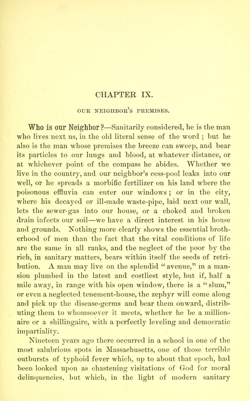 OUR neighbor's premises. Who is our Neighbor ?—Sanitarily considered, he is the man who lives next us, in the old literal sense of the word ; but he also is the man whose premises the breeze can sweep, and bear its particles to our lungs and blood, at whatever distance, or at whichever point of the compass he abides. Whether we live in the country, and our neighbor's cess-pool leaks into our well, or he spreads a morbific fertilizer on his land where the poisonous efiiuvia can enter our windows ; or in the city, where his decayed or ill-made waste-pipe, laid next our wall, lets the sewer-gas into our house, or a choked and broken drain infects our soil—we have a direct interest in his house and grounds. Nothing more clearly shows the essential broth- erhood of men than the fact that the vital conditions of life are the same in all ranks, and the neglect of the poor by the rich, in sanitary matters, bears within itself the seeds of retri- bution. A man may live on the splendid  avenue, m a man- sion plumbed in the latest and costliest style, but if, half a mile away, in range with his open window, there is a  slum, or even a neglected tenement-house, the zephyr will come along and pick up the disease-germs and bear them onward, distrib- uting them to whomsoever it meets, whether he be a million- aire or a shillingaire, with a perfectly leveling and democratic impartiality. Nineteen years ago there occurred in a school in one of the most salubrious spots in Massachusetts, one of those terrible outbursts of typhoid fever which, up to about that epoch, had been looked upon as chastening visitations of God for moral delinquencies, but which, in the light of modern sanitary