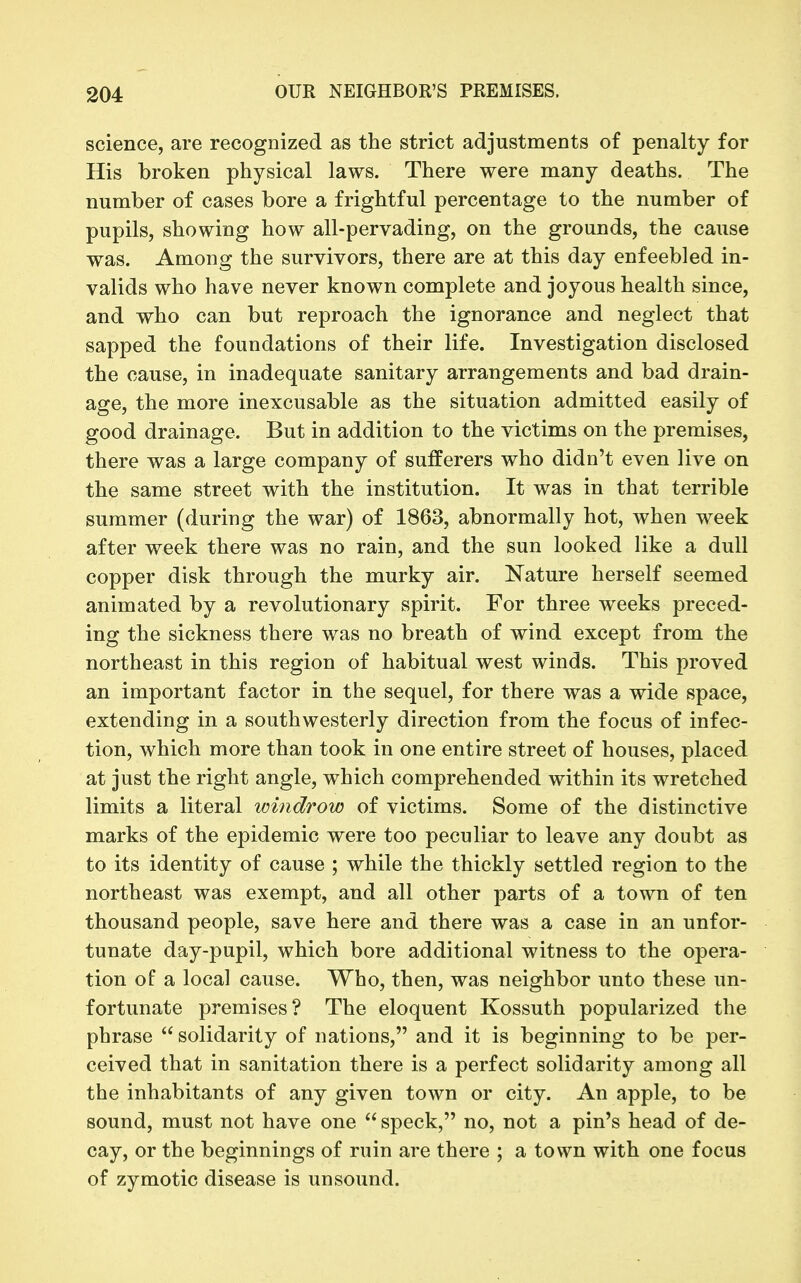 science, are recognized as the strict adjustments of penalty for His broken physical laws. There were many deaths. The number of cases bore a frightful percentage to the number of pupils, showing how all-pervading, on the grounds, the cause was. Among the survivors, there are at this day enfeebled in- valids who have never known complete and joyous health since, and who can but reproach the ignorance and neglect that sapped the foundations of their life. Investigation disclosed the cause, in inadequate sanitary arrangements and bad drain- age, the more inexcusable as the situation admitted easily of good drainage. But in addition to the victims on the premises, there was a large company of sufferers who didn't even live on the same street with the institution. It was in that terrible summer (during the war) of 1863, abnormally hot, when week after week there was no rain, and the sun looked like a dull copper disk through the murky air. Nature herself seemed animated by a revolutionary spirit. For three weeks preced- ing the sickness there was no breath of wind except from the northeast in this region of habitual west winds. This proved an important factor in the sequel, for there was a wide space, extending in a southwesterly direction from the focus of infec- tion, which more than took in one entire street of houses, placed at just the right angle, which comprehended within its wretched limits a literal windrow of victims. Some of the distinctive marks of the epidemic were too peculiar to leave any doubt as to its identity of cause ; while the thickly settled region to the northeast was exempt, and all other parts of a town of ten thousand people, save here and there was a case in an unfor- tunate day-pupil, which bore additional witness to the opera- tion of a local cause. Who, then, was neighbor unto these un- fortunate premises? The eloquent Kossuth popularized the phrase solidarity of nations, and it is beginning to be per- ceived that in sanitation there is a perfect solidarity among all the inhabitants of any given town or city. An apple, to be sound, must not have one  speck, no, not a pin's head of de- cay, or the beginnings of ruin are there ; a town with one focus of zymotic disease is unsound.