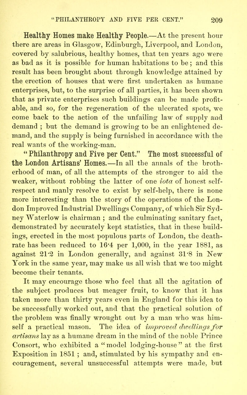 Healthy Homes make Healthy People.—At the present hour there are areas in Glasgow, Edinburgh, Liverpool, and London, covered by salubrious, healthy homes, that ten years ago were as bad as it is possible for human habitations to be ; and this result has been brought about through knowledge attained by the erection of houses that were first undertaken as humane enterprises, but, to the surprise of all parties, it has been shown that as private enterprises such buildings can be made profit- able, and so, for the regeneration of the ulcerated spots, we come back to the action of the unfailing law of supply and demand ; but the demand is growing to be an enlightened de- mand, and the supply is being furnished in accordance with the real wants of the working-man.  Philanthropy and Five per Cent. The most successful of the London Artisans' Homes.—In all the annals of the broth- erhood of man, of all the attempts of the stronger to aid the weaker, without robbing the latter of one iota of honest self- respect and manly resolve to exist by self-help, there is none more interesting than the story of the operations of the Lon- don Improved Industrial Dwellings Company, of which Sir Syd- ney Waterlow is chairman ; and the culminating sanitary fact, demonstrated by accurately kept statistics, that in these build- ings, erected in the most populous parts of London, the death- rate has been reduced to 16*4 per 1,000, in the year 1881, as against 21'2 in London generally, and against 31*8 in New York in the same year, may make us all wish that we too might become their tenants. It may encourage those who feel that all the agitation of the subject produces but meager fruit, to know that it has taken more than thirty years even in England for this idea to be successfully worked out, and that the practical solution of the problem was finally wrought out by a man who was him- self a practical mason. The idea of improved divellings for artisans lay as a humane dream in the mind of the noble Prince Consort, who exhibited a  model lodging-house  at the first Exposition in 1851 ; and, stimulated by his sympathy and en- couragement, several unsuccessful attempts were made, but