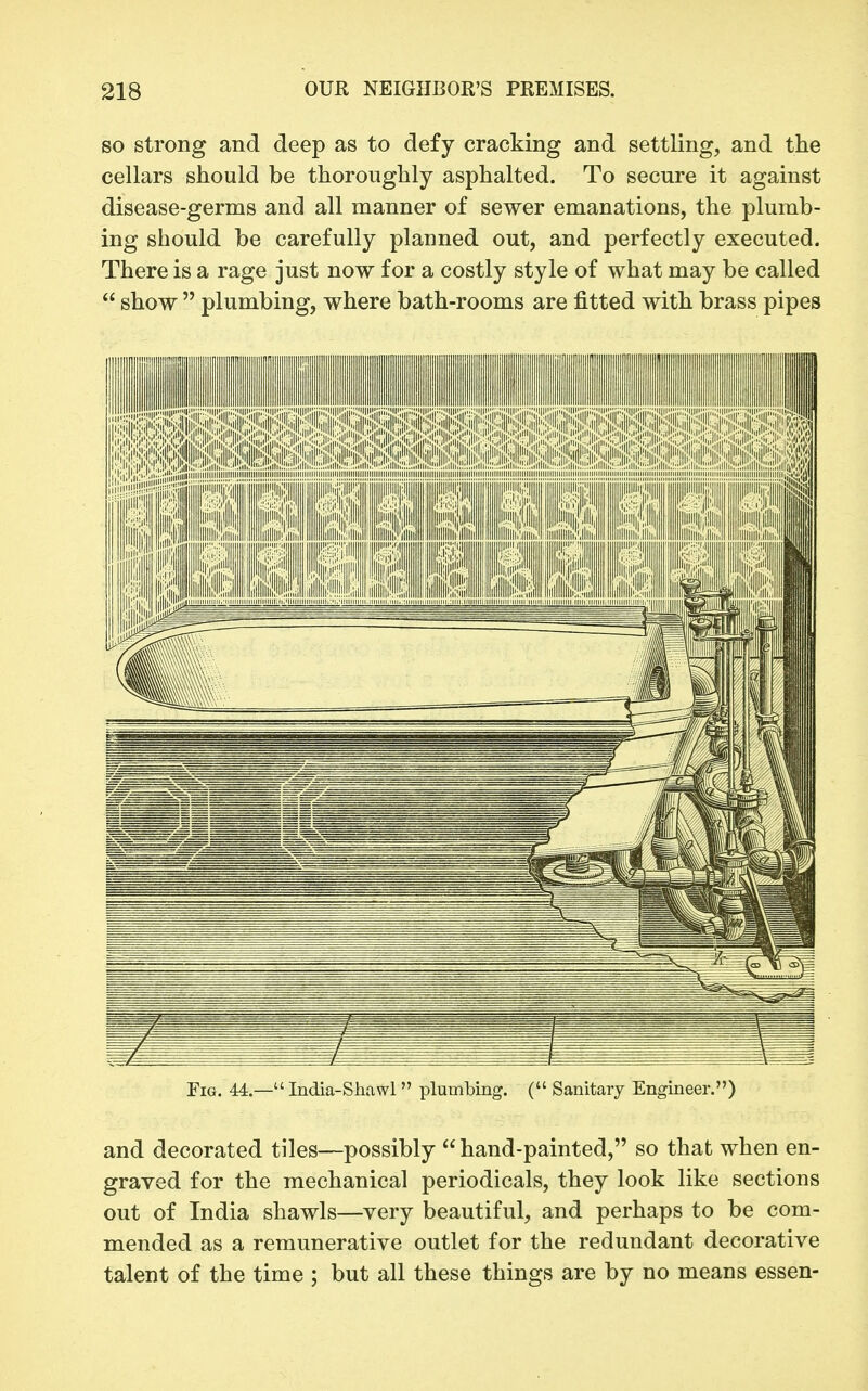 SO strong and deep as to defy cracking and settling, and the cellars should be thoroughly asphalted. To secure it against disease-germs and all manner of sewer emanations, the plumb- ing should be carefully planned out, and perfectly executed. There is a rage just now for a costly style of what may be called  show  plumbing, where bath-rooms are fitted with brass pipes Fig. 44.— India-Shawl plumbing. ( Sanitary Engineer.) and decorated tiles—possibly  hand-painted, so that when en- graved for the mechanical periodicals, they look like sections out of India shawls—very beautiful, and perhaps to be com- mended as a remunerative outlet for the redundant decorative talent of the time ; but all these things are by no means essen-