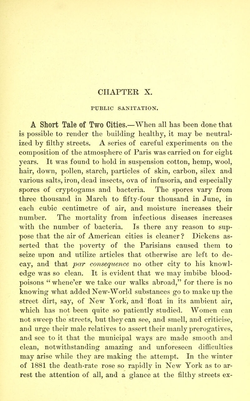 CHAPTER X. PUBLIC SANITATIO^^. A Short Tale of Two Cities.—When all has been done that is possible to render the building healthy, it may be neutral- ized by filthy streets. A series of careful experiments on the composition of the atmosphere of Paris was carried on for eight years. It was found to hold in suspension cotton, hemp, wool, hair, down, pollen, starch, particles of skin, carbon, silex and various salts, iron, dead insects, ova of infusoria, and especially spores of cryptogams and bacteria. The spores vary from three thousand in March to fifty-four thousand in June, in each cubic centimetre of air, and moisture increases their number. The mortality from infectious diseases increases with the number of bacteria. Is there any reason to sup- pose that the air of American cities is cleaner ? Dickens as- serted that the poverty of the Parisians caused them to seize upon and utilize articles that otherwise are left to de- cay, and that par consequence no other city to his knowl- edge was so clean. It is evident that we may imbibe blood- poisons  whene'er we take our walks abroad, for there is no knowing what added New-World substances go to make up the street dirt, say, of New York, and float in its ambient air, which has not been quite so patiently studied. Women can not sweep the streets, but they can see, and smell, and criticise, and urge their male relatives to assert their manly prerogatives, and see to it that the municipal ways are made smooth and clean, notwithstanding amazing and unforeseen difiiculties may arise while they are making the attempt. In the winter of 1881 the death-rate rose so rapidly in New York as to ar- rest the attention of all, and a glance at the filthy streets ex-