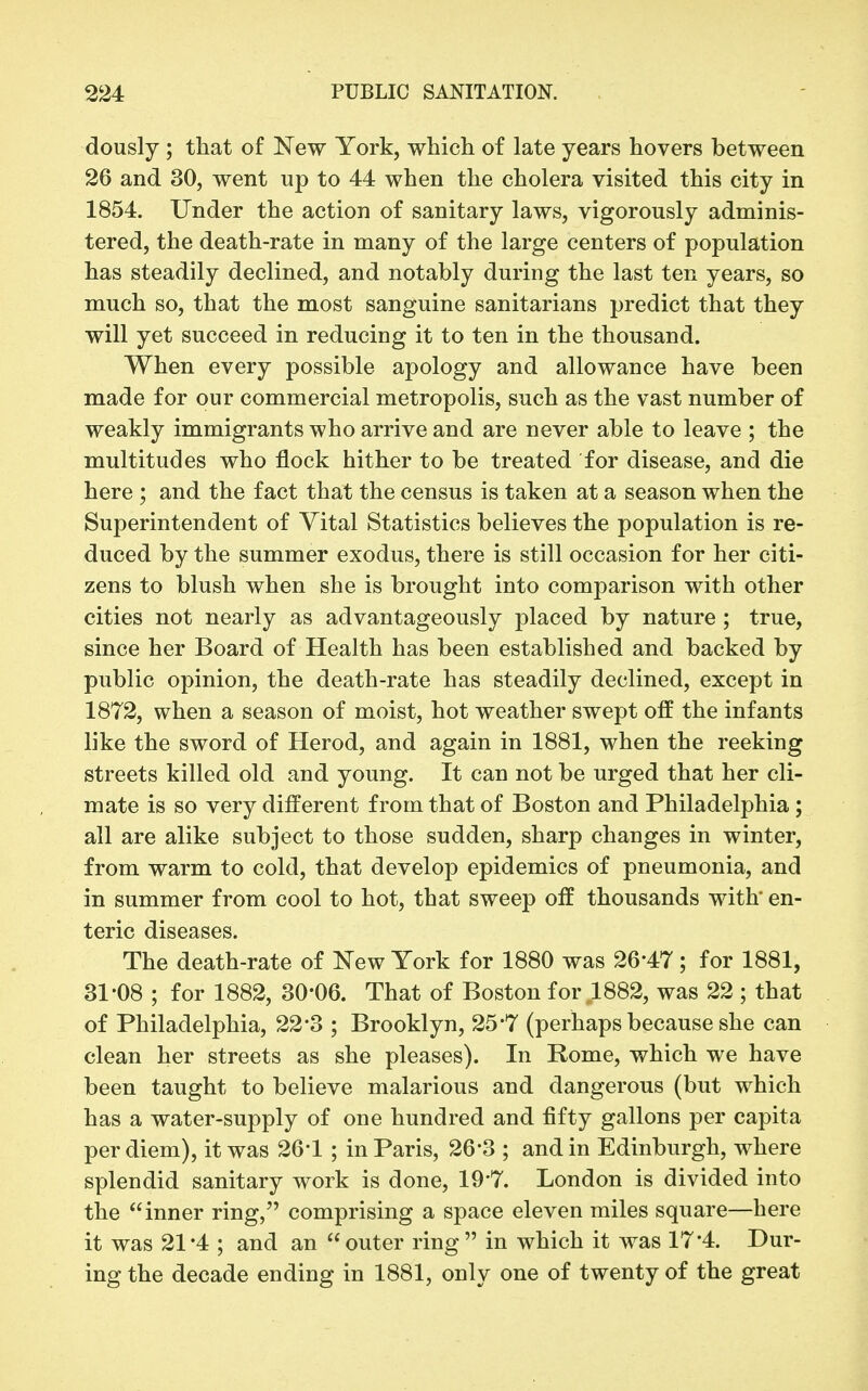 dously ; that of New York, which of late years hovers between 26 and 30, went up to 44 when the cholera visited this city in 1854. Under the action of sanitary laws, vigorously adminis- tered, the death-rate in many of the large centers of population has steadily declined, and notably during the last ten years, so much so, that the most sanguine sanitarians predict that they will yet succeed in reducing it to ten in the thousand. When every possible apology and allowance have been made for our commercial metropolis, such as the vast number of weakly immigrants who arrive and are never able to leave ; the multitudes who flock hither to be treated for disease, and die here ; and the fact that the census is taken at a season when the Superintendent of Vital Statistics believes the population is re- duced by the summer exodus, there is still occasion for her citi- zens to blush when she is brought into comparison with other cities not nearly as advantageously placed by nature ; true, since her Board of Health has been established and backed by public opinion, the death-rate has steadily declined, except in 1872, when a season of moist, hot weather swept off the infants like the sword of Herod, and again in 1881, when the reeking streets killed old and young. It can not be urged that her cli- mate is so very different from that of Boston and Philadelphia ; all are alike subject to those sudden, sharp changes in winter, from warm to cold, that develop epidemics of pneumonia, and in summer from cool to hot, that sweep off thousands with' en- teric diseases. The death-rate of New York for 1880 was 26-47; for 1881, 31-08 ; for 1882, 30-06. That of Boston for 1882, was 22 ; that of Philadelphia, 22-3 ; Brooklyn, 25-7 (perhaps because she can clean her streets as she pleases). In Rome, which we have been taught to believe malarious and dangerous (but which has a water-supply of one hundred and fifty gallons per capita per diem), it was 26*1 ; in Paris, 26-3 ; and in Edinburgh, where splendid sanitary work is done, 19'7. London is divided into the inner ring, comprising a space eleven miles square—here it was 21*4 ; and an outer ring in which it was 17-4. Dur- ing the decade ending in 1881, only one of twenty of the great